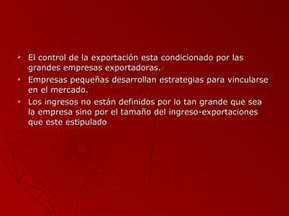 





El control de la exportación esta condicionado por las
grandes empresas exportadoras.
Empresas pequeñas desarrollan estrategias para vincularse
en el mercado.
Los ingresos no están definidos por lo tan grande que sea
la empresa sino por el tamaño del ingreso-exportaciones
que este estipulado

 