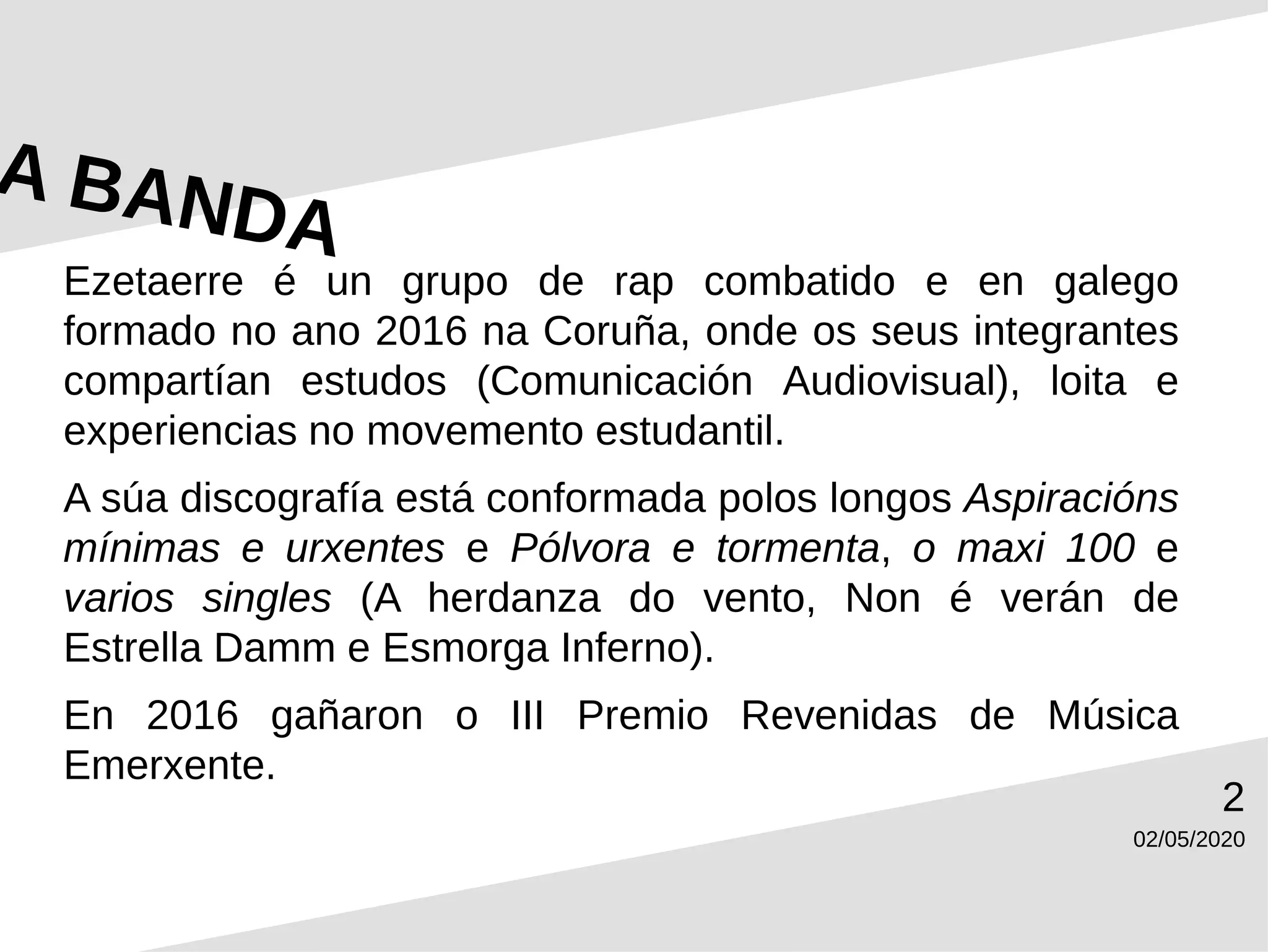 02/05/2020
2
Ezetaerre é un grupo de rap combatido e en galego
formado no ano 2016 na Coruña, onde os seus integrantes
compartían estudos (Comunicación Audiovisual), loita e
experiencias no movemento estudantil.
A súa discografía está conformada polos longos Aspiracións
mínimas e urxentes e Pólvora e tormenta, o maxi 100 e
varios singles (A herdanza do vento, Non é verán de
Estrella Damm e Esmorga Inferno).
En 2016 gañaron o III Premio Revenidas de Música
Emerxente.
 