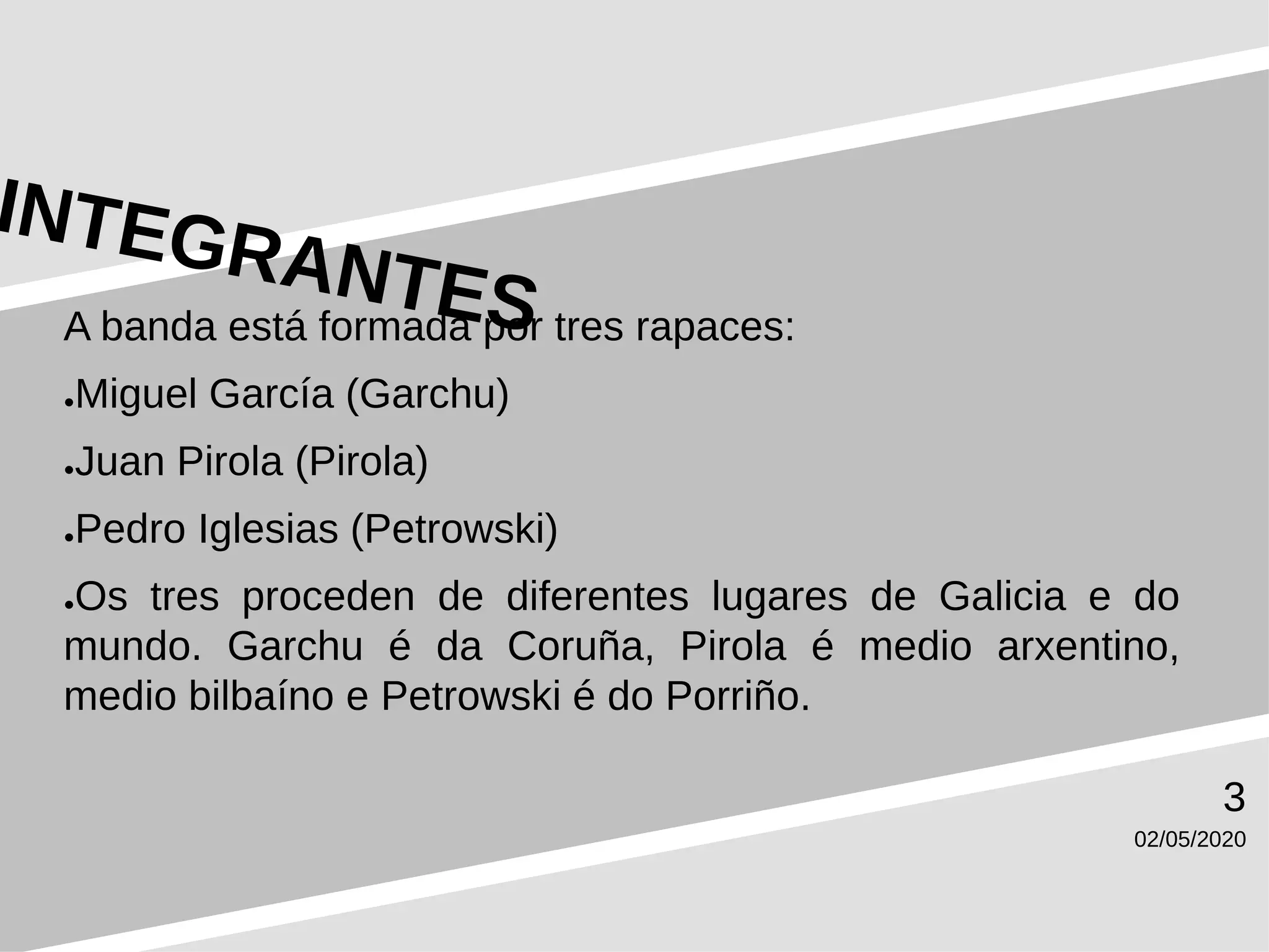 02/05/2020
3
A banda está formada por tres rapaces:
●Miguel García (Garchu)
●Juan Pirola (Pirola)
●Pedro Iglesias (Petrowski)
●Os tres proceden de diferentes lugares de Galicia e do
mundo. Garchu é da Coruña, Pirola é medio arxentino,
medio bilbaíno e Petrowski é do Porriño.
 