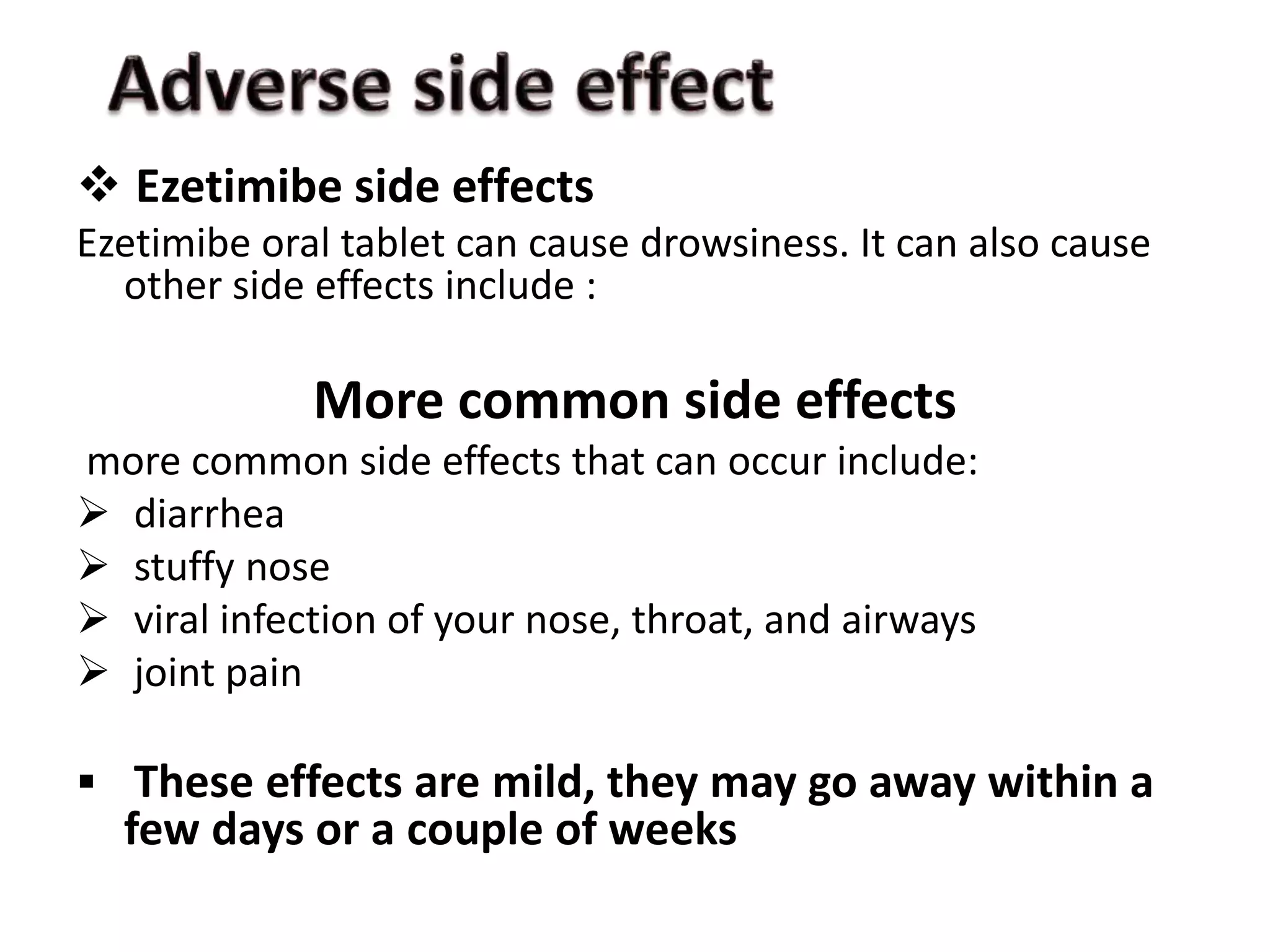  Ezetimibe side effects
Ezetimibe oral tablet can cause drowsiness. It can also cause
other side effects include :
More common side effects
more common side effects that can occur include:
 diarrhea
 stuffy nose
 viral infection of your nose, throat, and airways
 joint pain
 These effects are mild, they may go away within a
few days or a couple of weeks
 