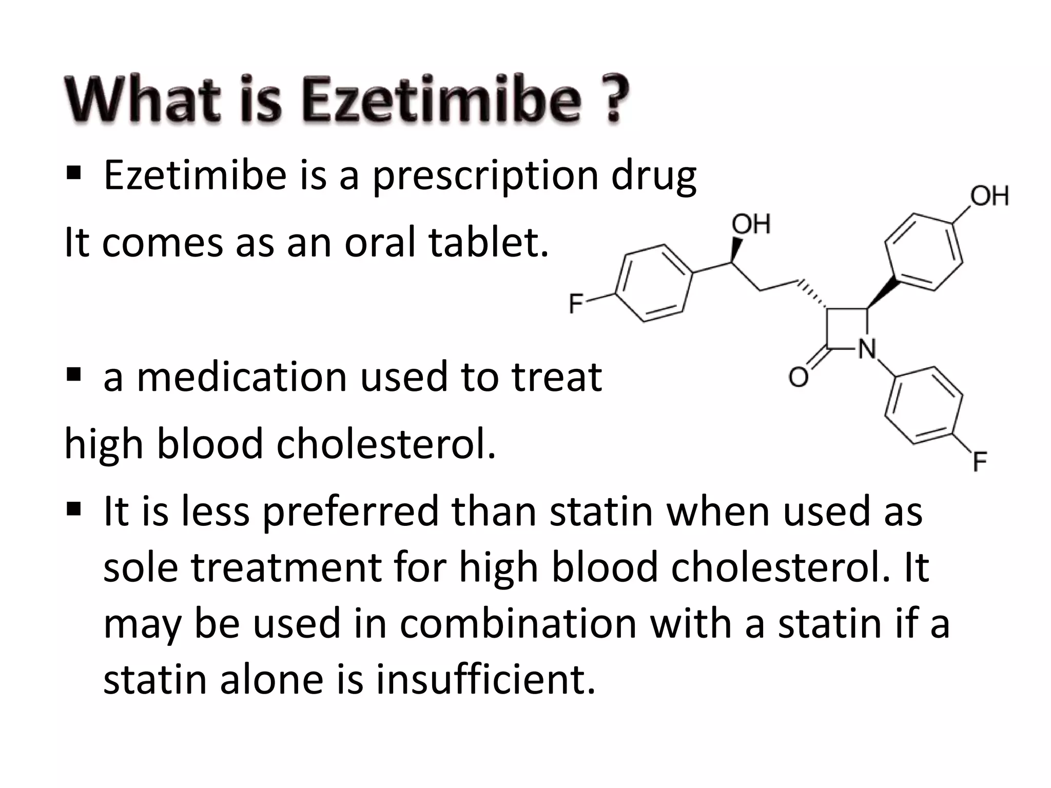  Ezetimibe is a prescription drug
It comes as an oral tablet.
 a medication used to treat
high blood cholesterol.
 It is less preferred than statin when used as
sole treatment for high blood cholesterol. It
may be used in combination with a statin if a
statin alone is insufficient.
 
