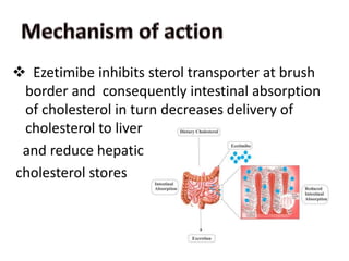 Ezetimibe inhibits sterol transporter at brush
border and consequently intestinal absorption
of cholesterol in turn decreases delivery of
cholesterol to liver
and reduce hepatic
cholesterol stores
 