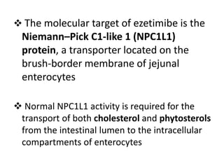  The molecular target of ezetimibe is the
Niemann–Pick C1-like 1 (NPC1L1)
protein, a transporter located on the
brush-border membrane of jejunal
enterocytes
 Normal NPC1L1 activity is required for the
transport of both cholesterol and phytosterols
from the intestinal lumen to the intracellular
compartments of enterocytes
 