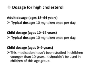  Dosage for high cholesterol
Adult dosage (ages 18–64 years)
 Typical dosage: 10 mg taken once per day.
Child dosage (ages 10–17 years)
 Typical dosage: 10 mg taken once per day.
Child dosage (ages 0–9 years)
This medication hasn’t been studied in children
younger than 10 years. It shouldn’t be used in
children of this age group.
 