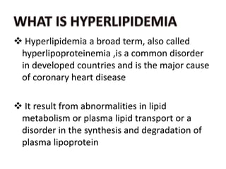  Hyperlipidemia a broad term, also called
hyperlipoproteinemia ,is a common disorder
in developed countries and is the major cause
of coronary heart disease
 It result from abnormalities in lipid
metabolism or plasma lipid transport or a
disorder in the synthesis and degradation of
plasma lipoprotein
 