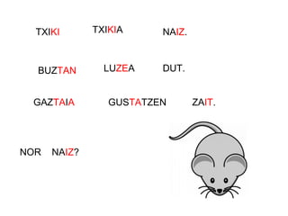 TXIKI TXIKIA NAIZ.
BUZTAN LUZEA DUT.
GAZTAIA GUSTATZEN ZAIT.
NOR NAIZ?
 