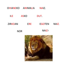 OHIANEKO ANIMALIA NAIZ.
ILE ASKO DUT.
ZIRKOAN ERE EGOTEN NAIZ.
NOR NAIZ?
 
