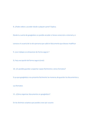 8. ¿Podes editar y acceder desde cualquier parte? Explica.



Desde tu cuenta de googledocs es posible acceder si tienes coneccion a internet y si



conoces el usuario de la otra persona que subió el documento que deseas modificar



9. ¿Los trabajos se almacenan de forma segura ?



Si, hay una opción de forma segura (creo)



10. ¿Es posible guardar y exportar copias fácilmente a otros formatos?



Si ya que googledocs nos presenta fácilmente las maneras de guardar los documentos y



sus formatos



11. ¿Cómo organizar documentos en googledocs?



En las distintas carpetas que puedes crear por usuario
 