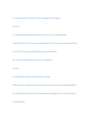 12. Puedes publicar un trabajo en forma de página web? Explica.



No lo se…



13. ¿Es posible publicar documentos en internet, con un solo clic?Explica



Solo hace falta crear el documento y puvblicarlo..el 1 click tal vez sea ya q simplemente



con un click se presenta la facilidad de subri un documento



14. ¿Cómo controla quiénes pueden ver una página ?



No lo se



15. Explica cómo publicas documentos en un blog.



Mediante el url o código html q te provee el documento una vez subido a googledocs



16. ¿Puedes subir directamente tus documentos de googledocs a los sitios slideshare



yscribd? Explica.
 