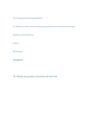Con las opciones q provee gpoogledocs



17. Realiza una lista en donde detalles qué es posible hacer con documentos, hojas



decálculo y presentaciones.



Subirlos



Modificarlos



Arreglarlos




18. Realiza las pruebas evaluativas de este link.
 
