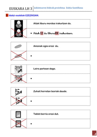 EUSKARA LH 3 Jakintzaren bideak proiektua Zubia Santillana
2
2- Idatzi esaldiak EZEZKOAN.
Aitak liburu mordoa irakurtzen du.
 Aitak EZ du liburuRIK irakurtzen.
Amonak ogia erosi du.

Leire parkean dago.

Zuhait horretan txoriak daude.

Tablet berria erosi dut.

 