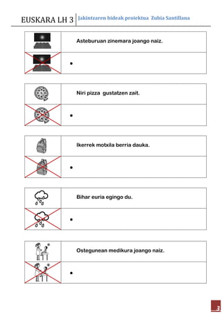 EUSKARA LH 3 Jakintzaren bideak proiektua Zubia Santillana
3
Asteburuan zinemara joango naiz.

Niri pizza gustatzen zait.

Ikerrek motxila berria dauka.

Bihar euria egingo du.

Ostegunean medikura joango naiz.

 