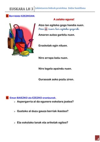 EUSKARA LH 3 Jakintzaren bideak proiektua Zubia Santillana
4
3- Berridatzi EZEZKOAN.
4- Eman BAIEZKO ala EZEZKO erantzunak.
A zelako eguna!
Atzo lan egiteko gogo handia nuen.
Atzo ez nuen lan egiteko gogorik.
Amaren autoa garbitu nuen.
Erosketak egin nituen.
Nire arropa batu nuen.
Nire logela apaindu nuen.
Gurasoak asko poztu ziren.
 Aspergarria al da egunero eskolara joatea?
 Gustoko al duzu gauza berriak ikastea?
 Eta eskolako lanak eta ariketak egitea?
 