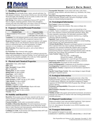 S A F E T Y D A T A S H E E T
Date Prepared/Revised: February 8, 2021; Supersedes: November 21, 2018
X:EH&SSDSEastonSDSEASYFLOEZF90A-21.docx
7. Handling and Storage
Safe Handling: Do not breathe fumes, vapors, aerosols and mists. Use
with adequate ventilation. Avoid contact with the eyes, skin and clothing.
Wash thoroughly after handling. Do not eat, drink or smoke in the work
area. Keep container closed when not in use.
Safe Storage: Store indoors at temperatures between 60°F and 95°F.
Store in original, unopened containers. Protect from atmospheric
moisture and water since MDI reacts with water to form CO2 leading to
potentially dangerous pressure build up in sealed containers.
8. Exposure Controls/Personal Protection
Occupational Exposure Limits:
Chemical Name Exposure Limits
Methylenediphenyl Diisocyanate
(MDI)
0.02 ppm (C) OSHA PEL
0.005 ppm TWA ACGIH TLV
Ventilation: Use with adequate general or local exhaust ventilation to
maintain exposure levels below the occupational exposure limits.
Respiratory Protection: If needed, an approved respirator with organic
vapor cartridges may be used. Respirator selection and use should be
based on contaminant type, form and concentration. For higher
exposures or in an emergency, use a supplied-air respirator.
Skin Protection: Wear impervious gloves, such as butyl rubber or
nitrile rubber.
Eye Protection: Wear chemical safety goggles.
Other Protective Measures: Wear impervious clothing to prevent skin
contact and contamination of personal clothing. An eye wash facility and
washing facility should be available in the work area. Follow applicable
regulations and good Industrial Hygiene practice.
9. Physical and Chemical Properties
Appearance: Clear, yellow liquid
Odor: Mild
Odor Threshold: 0.4 ppm (MDI)
pH: Not applicable
Melting Point: No data available
Boiling Point: No data available
Flash Point: >149C (300F)
Evap. Rate: No data available
Flamm. Limits: No data available
Vapor Pressure: ≤0.0007 mm Hg @ 20C (MDI)
Vapor Density: No data available
Relative Density: 1.126 @ 25C
Solubility: Insoluble in water
Partition Coefficient: n-octanol/Water: Reacts with water
Auto-Ignition Temp: No data available
Decomposition Temp: No data available
Viscosity: 128 cP
10. Stability and Reactivity
Reactivity: Diisocyanates react with many materials and the rate of
reaction increases with temperature. Reaction with water generates
carbon dioxide and heat.
Chemical Stability: Stable under recommended conditions.
Possibility of Hazardous Reactions: Elevated temperatures can cause
hazardous polymerization. Polymerization can be catalyzed by strong
bases or water. Reaction with water generates carbon dioxide, and results
in heat and pressure buildup in closed systems.
Conditions to Avoid: Avoid moisture and temperatures below 60°F and
above 95°F to protect product integrity.
Incompatible Materials: Avoid contact with water, acids, bases,
alcohols, strong oxidizers, and some metals (e.g., aluminum, zinc, brass,
tin copper).
Hazardous Decomposition Products: Possibly isocyanate vapor,
carbon monoxide, nitrogen oxides, and traces of hydrogen cyanide.
Gases are released during decomposition.
11. Toxicological Information
Eye Contact: Causes eye irritation.
Skin Contact: Causes skin irritation. May cause an allergic skin
reaction.
Inhalation: At room temperature, vapors are minimal due to low
volatility. Vapors or aerosols (e.g., generated during heating or spraying)
may cause respiratory irritation and possibly pulmonary edema. May
cause respiratory sensitization. For individuals sensitized to MDI,
exposure may result in allergic respiratory reactions (e.g., coughing,
wheezing, difficulty breathing).
Ingestion: Single oral dose toxicity is low. No harmful effects
anticipated from ingesting small amounts incidental to normal handling.
Large amounts may cause gastrointestinal effects.
Chronic Health Effects: Repeated or prolonged exposure to isocyanates
above exposure limits may cause an allergic sensitisation of the
respiratory tract causing an asthma-like response upon re-exposure.
Repeated overexposure to isocyanates has been associated with
decreased lung function. Repeated or prolonged dermal contact with this
product may cause allergic skin sensitisation in some individuals.
Acute Toxicity Values: For MDI:
Oral LD50 (rat): >10,000 mg/kg
Dermal LD50 (rabbit): >9,400 mg/kg
Inhalation LC50 (rat) 0.49 mg/L/4 hr (aerosol)
Respiratory Sensitization: Isocyanates are respiratory sensitizers.
Skin Sensitization: Isocyanates are skin sensitizers.
Germ Cell Mutagenicity: Components are not classified as mutagens.
Carcinogenicity: Components are not classified as carcinogens.
Reproductive Toxicity: Components are not classified as reproductive
toxins.
Specific Target Organ Toxicity: May cause damage to organs through
prolonged or repeated exposure.
12. Ecological Information
Ecotoxicity: Diisocyanates: The measured ecotoxicity is that of the
hydrolyzed product, generally under conditions maximizing production
of soluble species. Material is not classified as dangerous to aquatic
organisms (LC50/EC50/IC50/LL50/EL50 greater than 100 mg/L in most
sensitive species).
Persistence and Degradability: Diisocyantes are not readily
biodegradable.
Bioaccumulative Potential: Diisocyanates are not expected to
bioaccumulate.
Mobility in Soil: In the aquatic and terrestrial environment, movement is
expected to be limited by its reaction with water forming predominantly
insoluble polyureas.
13. Disposal Considerations
Dispose according to local, state and federal regulations. Upon exposure
to moisture, product forms an inert, non-hazardous solid.
For U.S.: Upon disposal, this product is not a RCRA hazardous waste
(per 40 CFR 261).
14. Transport Information
Not regulated for transport in any mode.
EMERGENCY SHIPPING:CHEMTREC,800-424-9300or+1-703-527-3887
 
