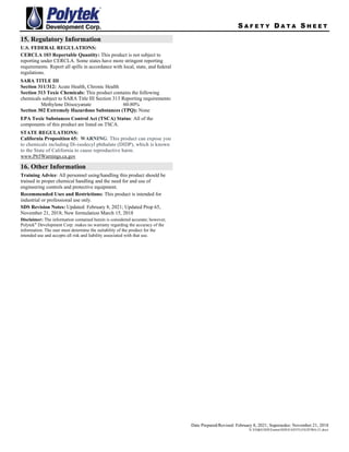 S A F E T Y D A T A S H E E T
Date Prepared/Revised: February 8, 2021; Supersedes: November 21, 2018
X:EH&SSDSEastonSDSEASYFLOEZF90A-21.docx
15. Regulatory Information
U.S. FEDERAL REGULATIONS:
CERCLA 103 Reportable Quantity: This product is not subject to
reporting under CERCLA. Some states have more stringent reporting
requirements. Report all spills in accordance with local, state, and federal
regulations.
SARA TITLE III
Section 311/312: Acute Health, Chronic Health
Section 313 Toxic Chemicals: This product contains the following
chemicals subject to SARA Title III Section 313 Reporting requirements:
Methylene Diisocyanate 60-80%
Section 302 Extremely Hazardous Substances (TPQ): None
EPA Toxic Substances Control Act (TSCA) Status: All of the
components of this product are listed on TSCA.
STATE REGULATIONS:
California Proposition 65: WARNING: This product can expose you
to chemicals including Di-isodecyl phthalate (DIDP), which is known
to the State of California to cause reproductive harm.
www.P65Warnings.ca.gov
16. Other Information
Training Advice: All personnel using/handling this product should be
trained in proper chemical handling and the need for and use of
engineering controls and protective equipment.
Recommended Uses and Restrictions: This product is intended for
industrial or professional use only.
SDS Revision Notes: Updated: February 8, 2021; Updated Prop 65,
November 21, 2018; New formulation March 15, 2018
Disclaimer: The information contained herein is considered accurate; however,
Polytek®
Development Corp. makes no warranty regarding the accuracy of the
information. The user must determine the suitability of the product for the
intended use and accepts all risk and liability associated with that use.
 