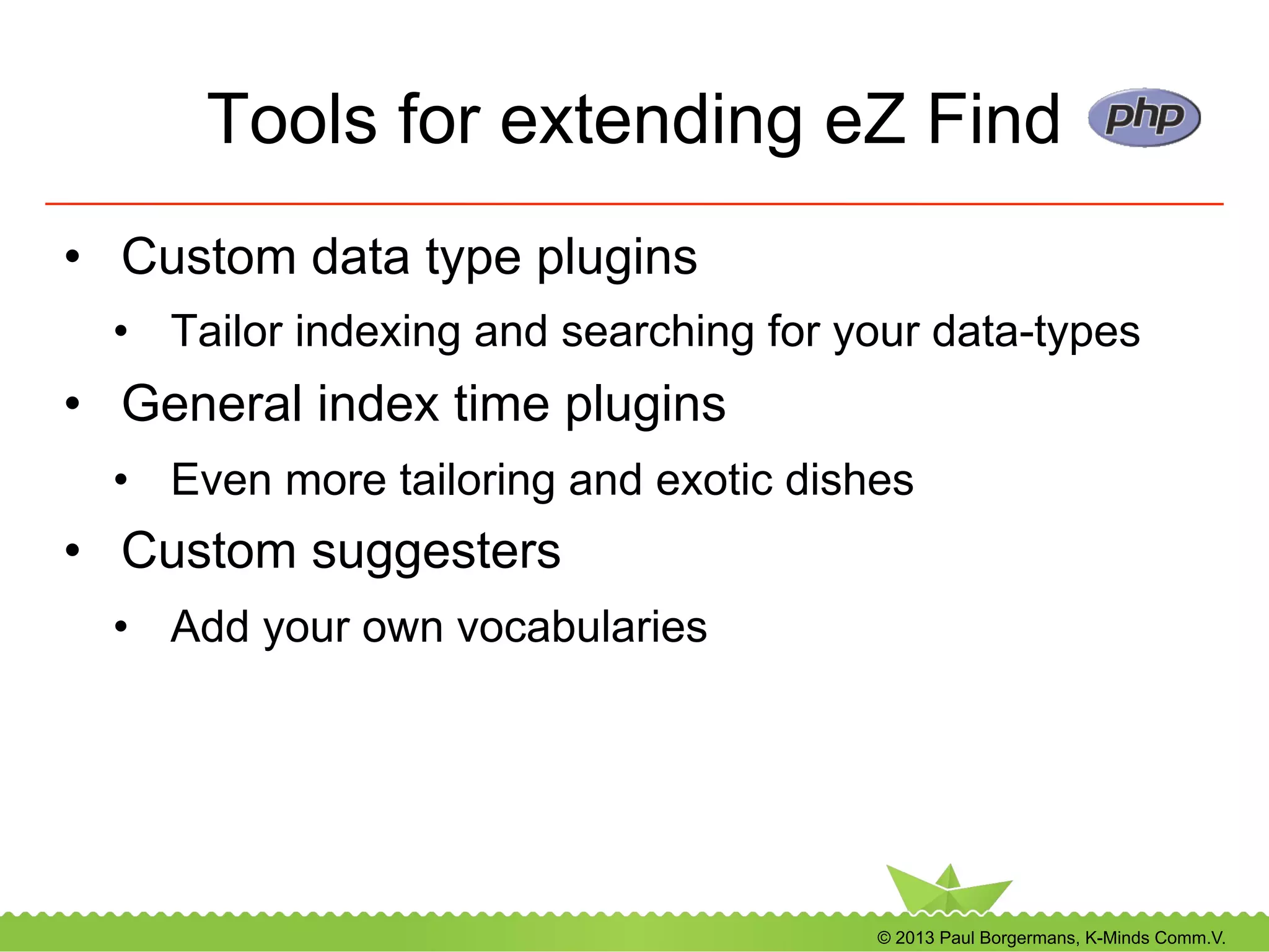 © 2013 Paul Borgermans, K-Minds Comm.V.
Tools for extending eZ Find
•  Custom data type plugins
•  Tailor indexing and searching for your data-types
•  General index time plugins
•  Even more tailoring and exotic dishes
•  Custom suggesters
•  Add your own vocabularies
 