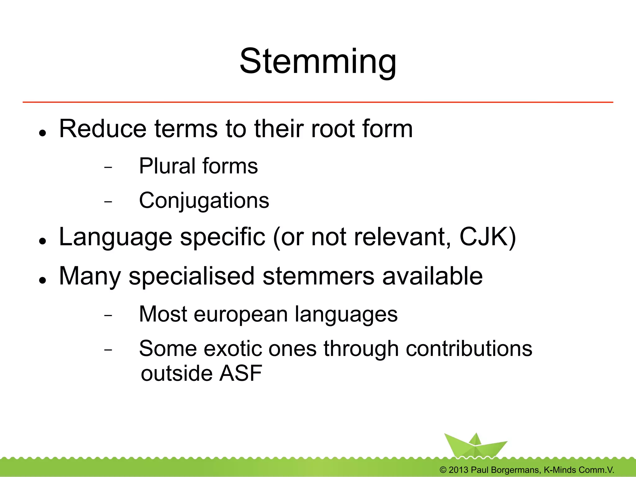 © 2013 Paul Borgermans, K-Minds Comm.V.
Stemming
l  Reduce terms to their root form
-  Plural forms
-  Conjugations
l  Language specific (or not relevant, CJK)
l  Many specialised stemmers available
-  Most european languages
-  Some exotic ones through contributions
outside ASF
 