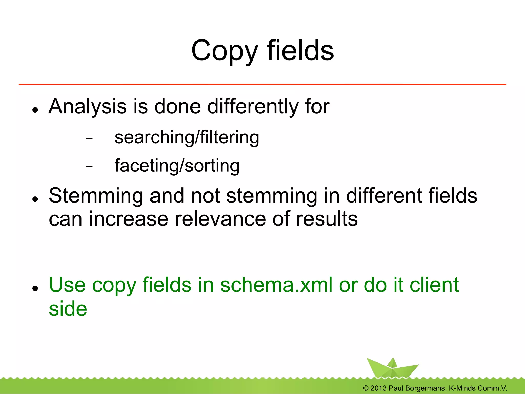 © 2013 Paul Borgermans, K-Minds Comm.V.
Copy fields
l  Analysis is done differently for
-  searching/filtering
-  faceting/sorting
l  Stemming and not stemming in different fields
can increase relevance of results
l  Use copy fields in schema.xml or do it client
side
 