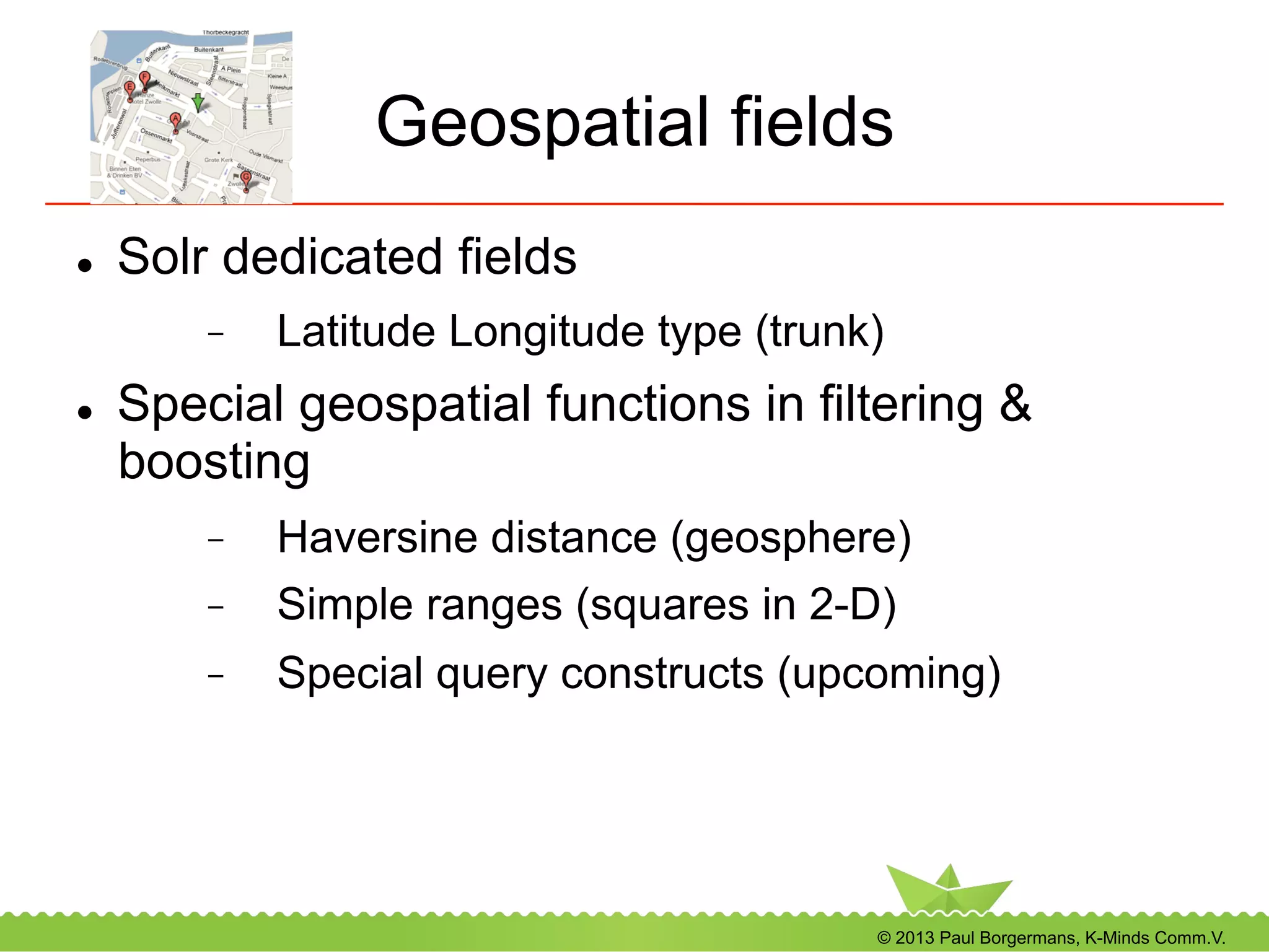 © 2013 Paul Borgermans, K-Minds Comm.V.
Geospatial fields
l  Solr dedicated fields
-  Latitude Longitude type (trunk)
l  Special geospatial functions in filtering &
boosting
-  Haversine distance (geosphere)
-  Simple ranges (squares in 2-D)
-  Special query constructs (upcoming)
 