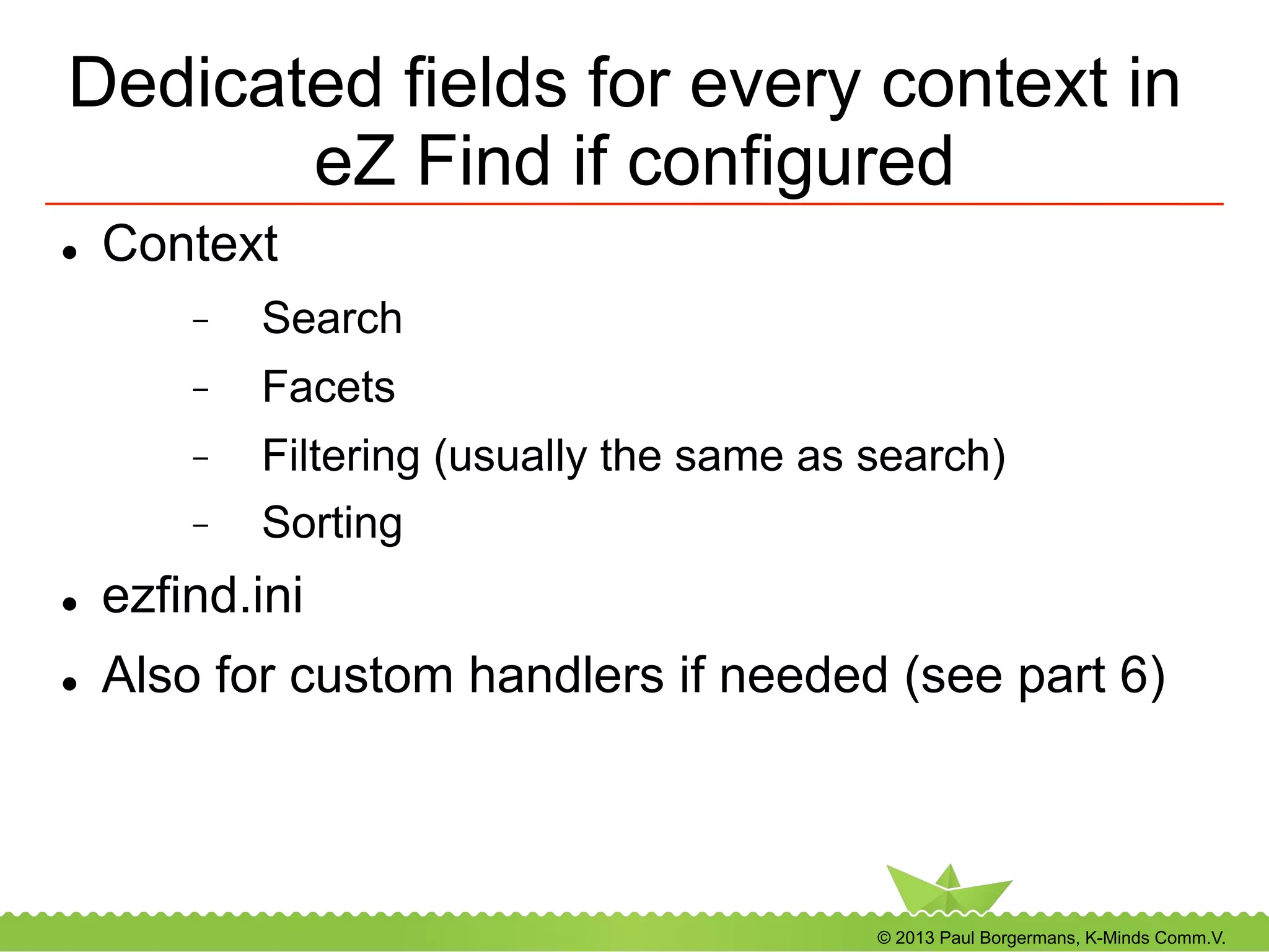 © 2013 Paul Borgermans, K-Minds Comm.V.
Dedicated fields for every context in
eZ Find if configured
l  Context
-  Search
-  Facets
-  Filtering (usually the same as search)
-  Sorting
l  ezfind.ini
l  Also for custom handlers if needed (see part 6)
 