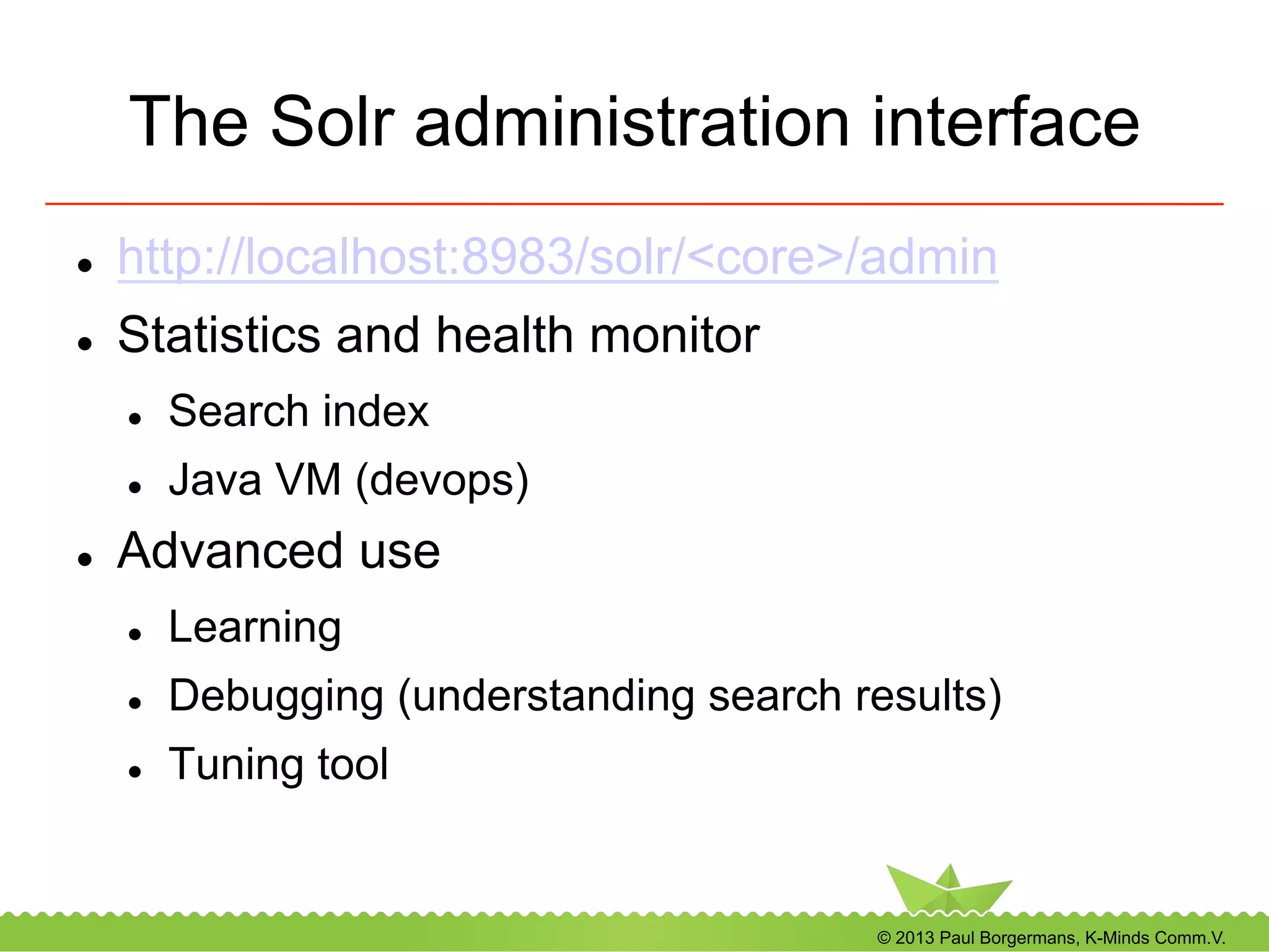 © 2013 Paul Borgermans, K-Minds Comm.V.
The Solr administration interface
l  http://localhost:8983/solr/<core>/admin
l  Statistics and health monitor
l  Search index
l  Java VM (devops)
l  Advanced use
l  Learning
l  Debugging (understanding search results)
l  Tuning tool
 