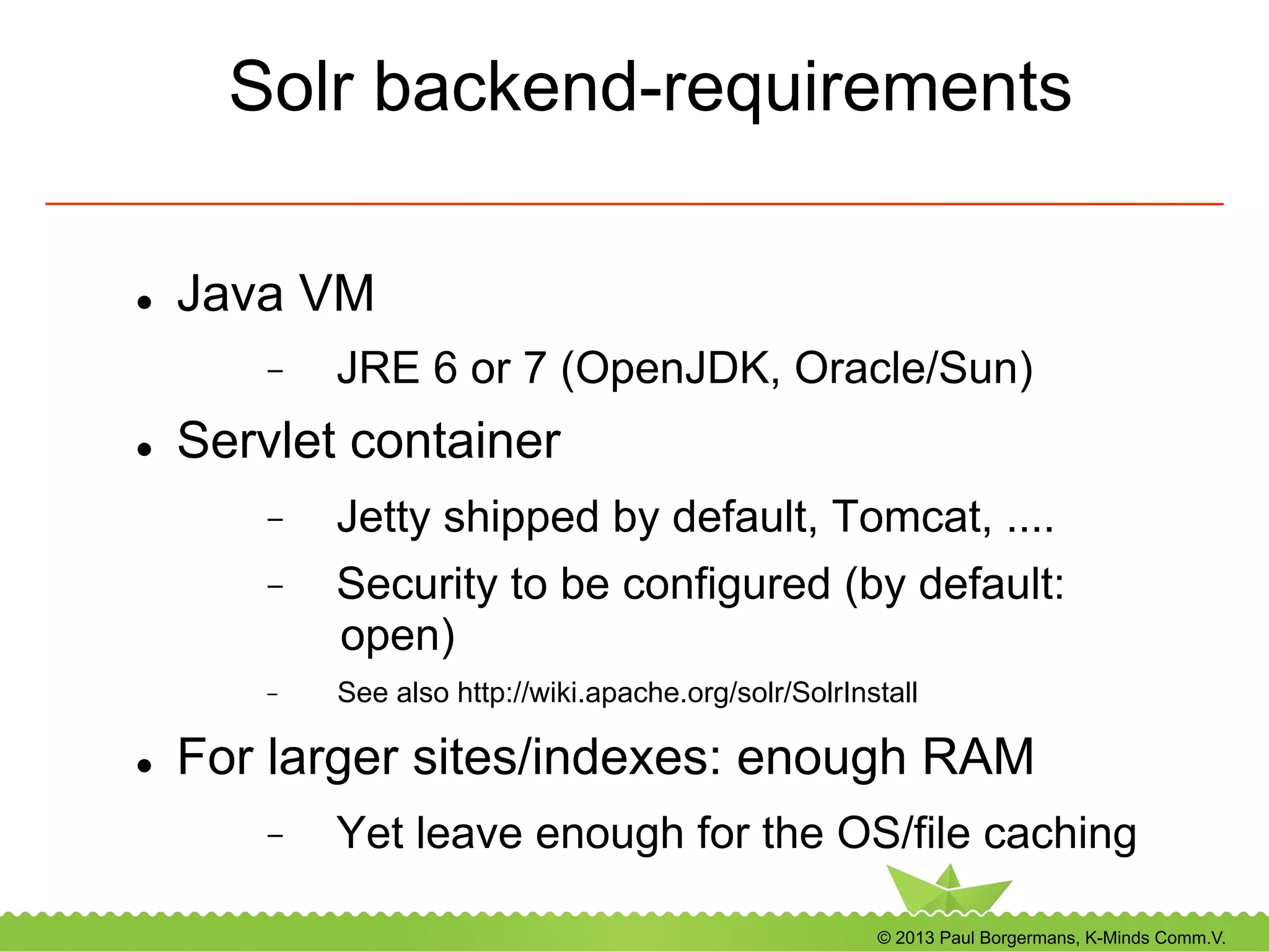© 2013 Paul Borgermans, K-Minds Comm.V.
Solr backend-requirements
l  Java VM
-  JRE 6 or 7 (OpenJDK, Oracle/Sun)
l  Servlet container
-  Jetty shipped by default, Tomcat, ....
-  Security to be configured (by default:
open)
-  See also http://wiki.apache.org/solr/SolrInstall
l  For larger sites/indexes: enough RAM
-  Yet leave enough for the OS/file caching
 