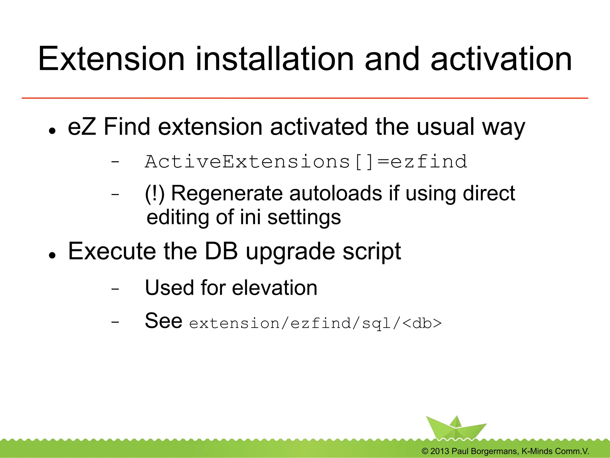 © 2013 Paul Borgermans, K-Minds Comm.V.
Extension installation and activation
l  eZ Find extension activated the usual way
-  ActiveExtensions[]=ezfind
-  (!) Regenerate autoloads if using direct
editing of ini settings
l  Execute the DB upgrade script
-  Used for elevation
-  See extension/ezfind/sql/<db>
 