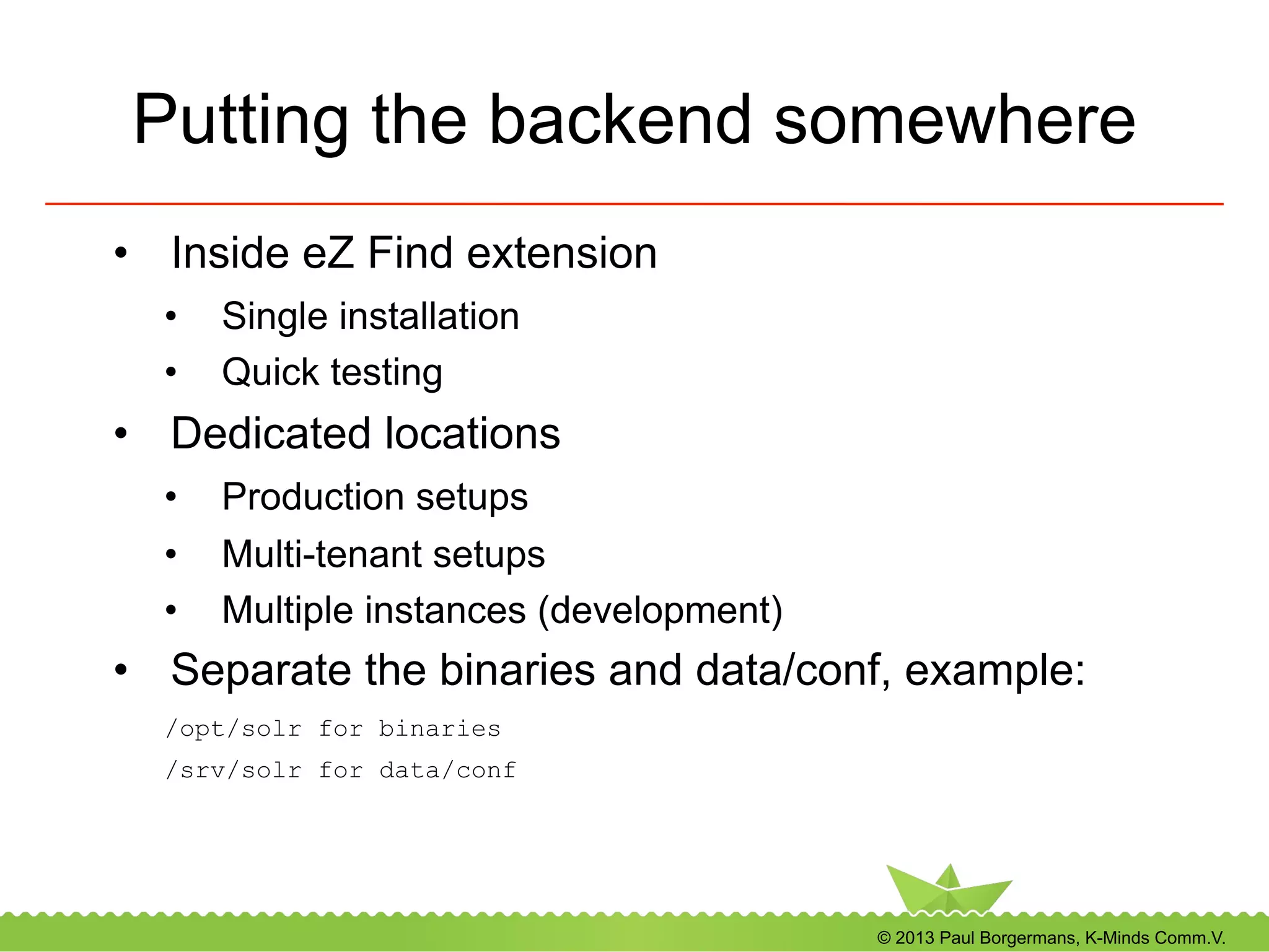 © 2013 Paul Borgermans, K-Minds Comm.V.
Putting the backend somewhere
•  Inside eZ Find extension
•  Single installation
•  Quick testing
•  Dedicated locations
•  Production setups
•  Multi-tenant setups
•  Multiple instances (development)
•  Separate the binaries and data/conf, example:
/opt/solr for binaries
/srv/solr for data/conf
 