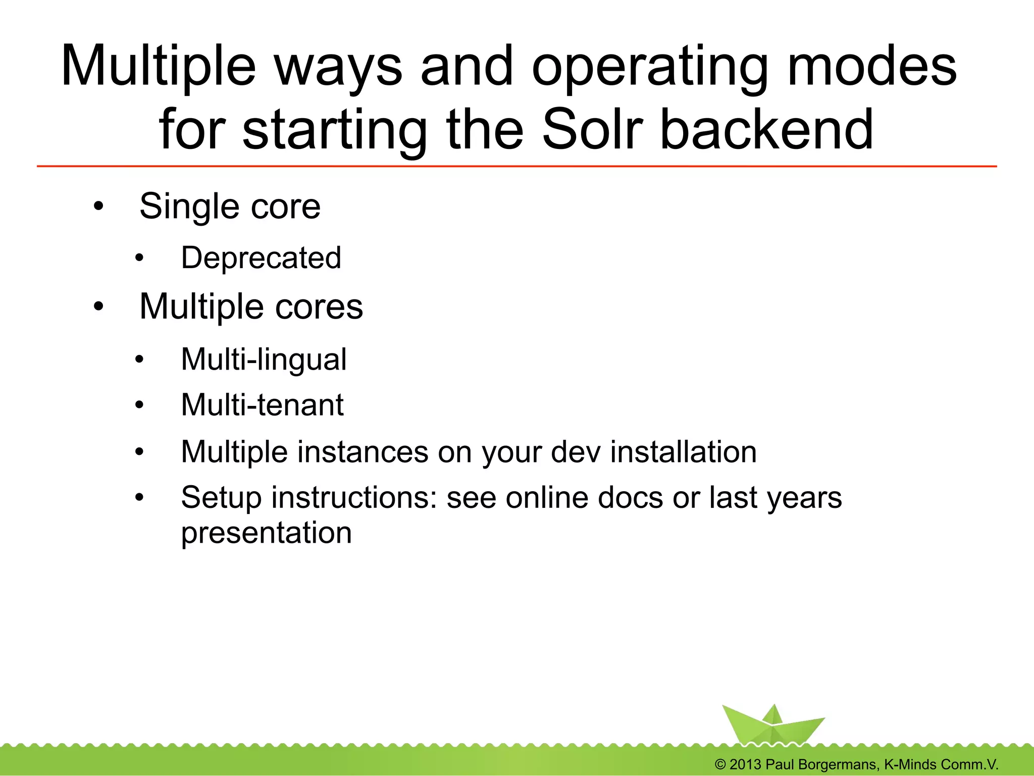 © 2013 Paul Borgermans, K-Minds Comm.V.
Multiple ways and operating modes
for starting the Solr backend
•  Single core
•  Deprecated
•  Multiple cores
•  Multi-lingual
•  Multi-tenant
•  Multiple instances on your dev installation
•  Setup instructions: see online docs or last years
presentation
 