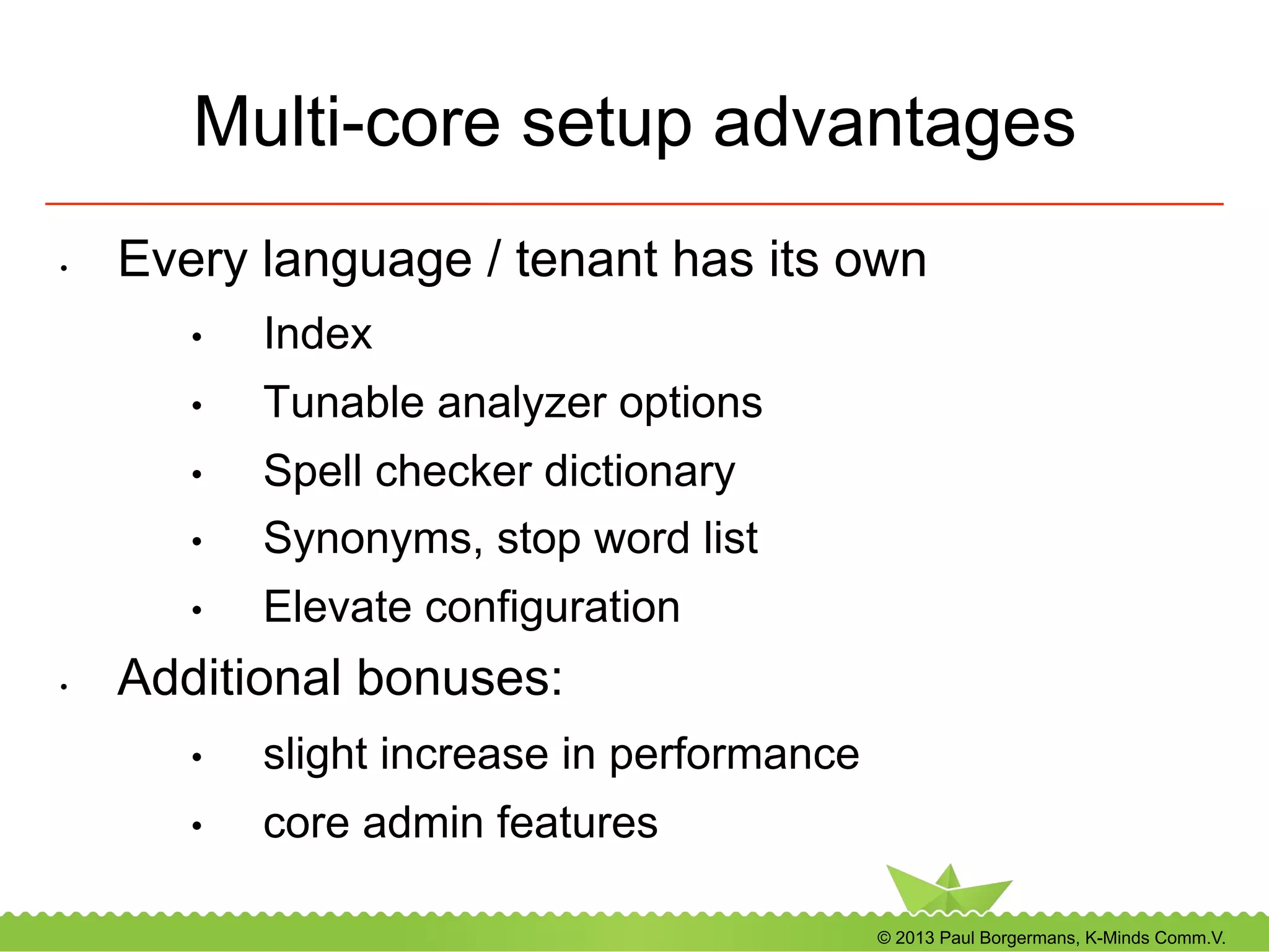 © 2013 Paul Borgermans, K-Minds Comm.V.
Multi-core setup advantages
•  Every language / tenant has its own
•  Index
•  Tunable analyzer options
•  Spell checker dictionary
•  Synonyms, stop word list
•  Elevate configuration
•  Additional bonuses:
•  slight increase in performance
•  core admin features
 