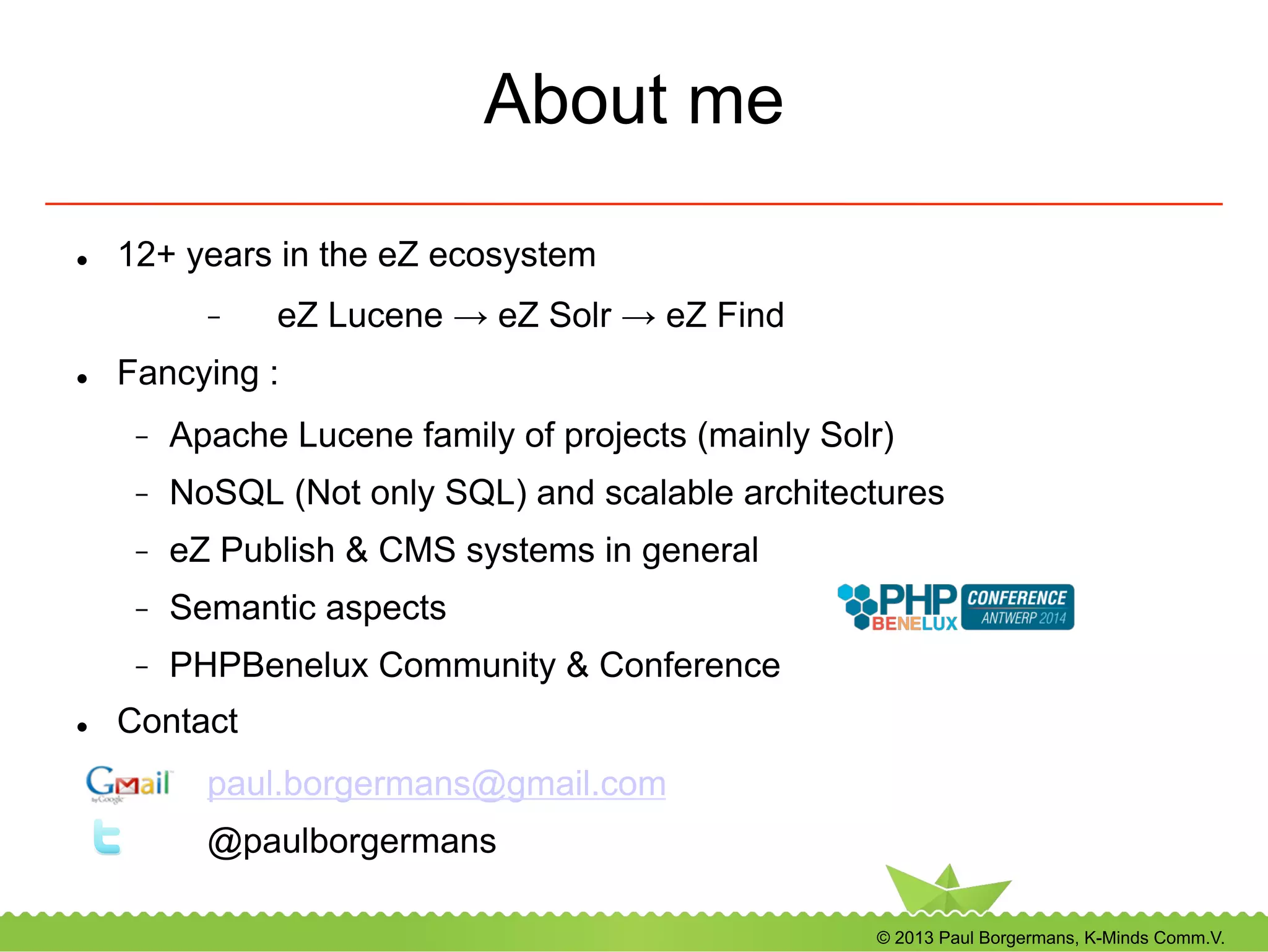 © 2013 Paul Borgermans, K-Minds Comm.V.
About me
l  12+ years in the eZ ecosystem
-  eZ Lucene → eZ Solr → eZ Find
l  Fancying :
-  Apache Lucene family of projects (mainly Solr)
-  NoSQL (Not only SQL) and scalable architectures
-  eZ Publish & CMS systems in general
-  Semantic aspects
-  PHPBenelux Community & Conference
l  Contact
paul.borgermans@gmail.com
@paulborgermans
 