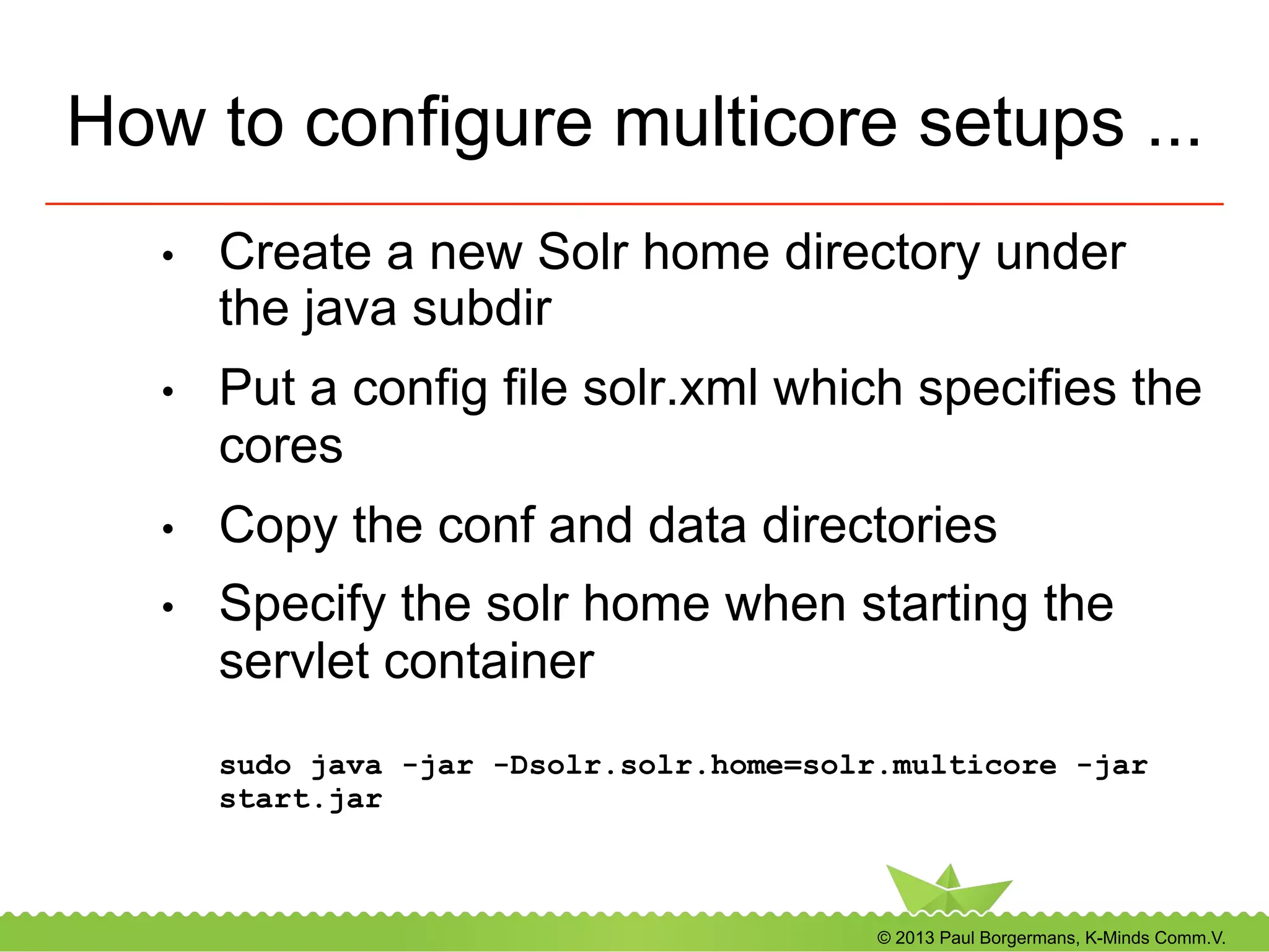 © 2013 Paul Borgermans, K-Minds Comm.V.
How to configure multicore setups ...
•  Create a new Solr home directory under
the java subdir
•  Put a config file solr.xml which specifies the
cores
•  Copy the conf and data directories
•  Specify the solr home when starting the
servlet container
sudo java -jar -Dsolr.solr.home=solr.multicore -jar
start.jar
 