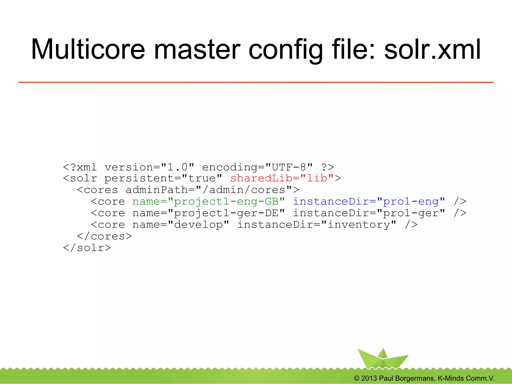 © 2013 Paul Borgermans, K-Minds Comm.V.
Multicore master config file: solr.xml
<?xml version="1.0" encoding="UTF-8" ?>
<solr persistent="true" sharedLib="lib">
<cores adminPath="/admin/cores">
<core name="project1-eng-GB" instanceDir="pro1-eng" />
<core name="project1-ger-DE" instanceDir="pro1-ger" />
<core name="develop" instanceDir="inventory" />
</cores>
</solr>
 