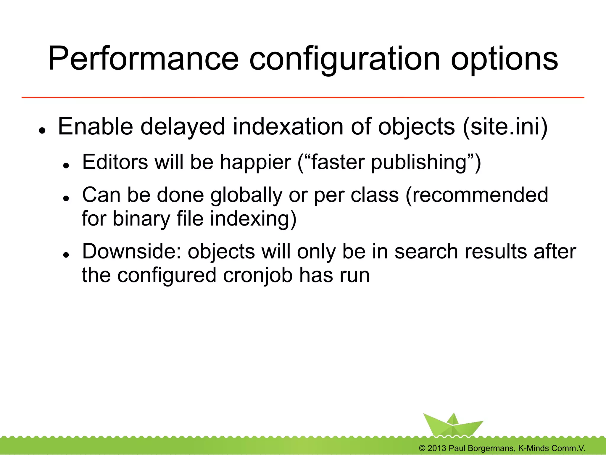 © 2013 Paul Borgermans, K-Minds Comm.V.
Performance configuration options
l  Enable delayed indexation of objects (site.ini)
l  Editors will be happier (“faster publishing”)
l  Can be done globally or per class (recommended
for binary file indexing)
l  Downside: objects will only be in search results after
the configured cronjob has run
 