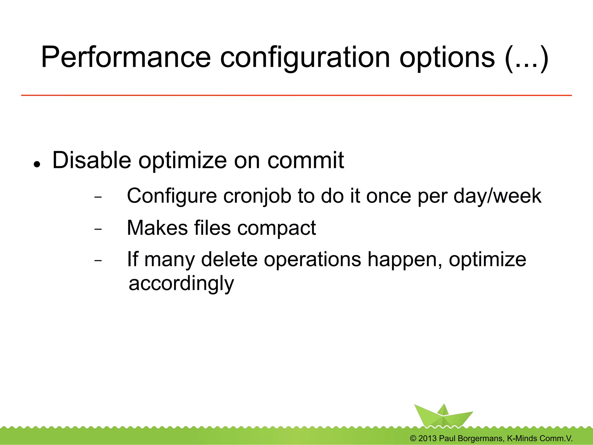© 2013 Paul Borgermans, K-Minds Comm.V.
Performance configuration options (...)
l  Disable optimize on commit
-  Configure cronjob to do it once per day/week
-  Makes files compact
-  If many delete operations happen, optimize
accordingly
 