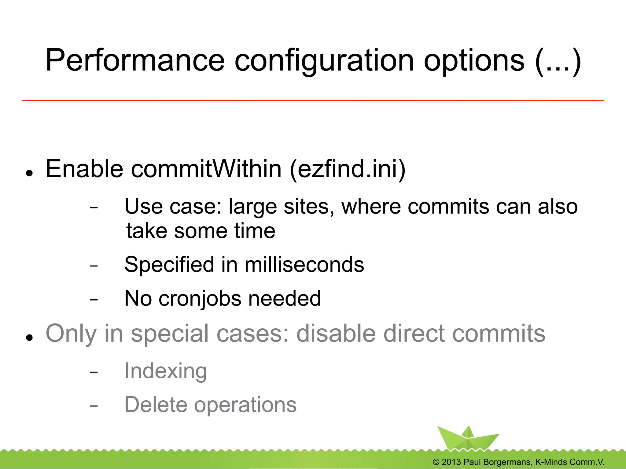 © 2013 Paul Borgermans, K-Minds Comm.V.
Performance configuration options (...)
l  Enable commitWithin (ezfind.ini)
-  Use case: large sites, where commits can also
take some time
-  Specified in milliseconds
-  No cronjobs needed
l  Only in special cases: disable direct commits
-  Indexing
-  Delete operations
 