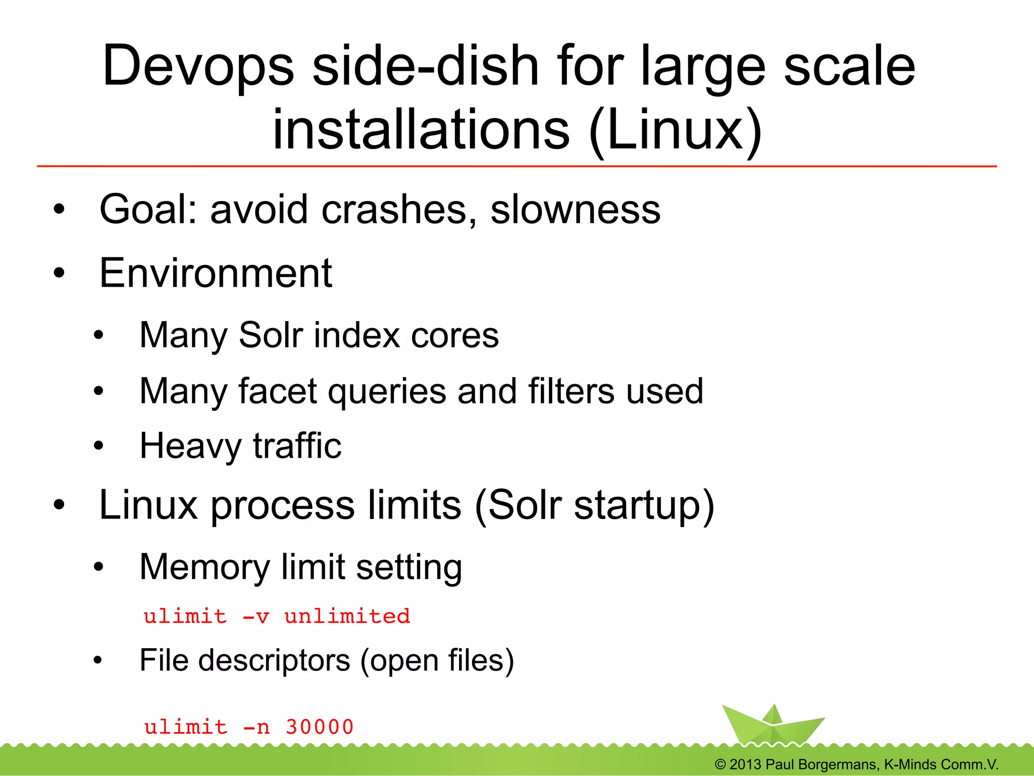© 2013 Paul Borgermans, K-Minds Comm.V.
Devops side-dish for large scale
installations (Linux)
•  Goal: avoid crashes, slowness
•  Environment
•  Many Solr index cores
•  Many facet queries and filters used
•  Heavy traffic
•  Linux process limits (Solr startup)
•  Memory limit setting
! !ulimit -v unlimited!
•  File descriptors (open files)
ulimit -n 30000!
 
