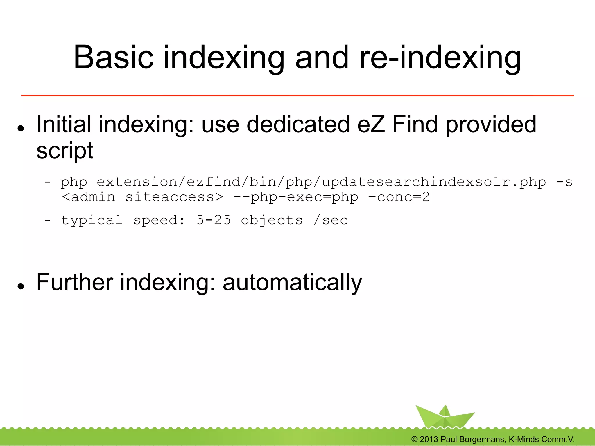 © 2013 Paul Borgermans, K-Minds Comm.V.
Basic indexing and re-indexing
l  Initial indexing: use dedicated eZ Find provided
script
-  php extension/ezfind/bin/php/updatesearchindexsolr.php -s
<admin siteaccess> --php-exec=php –conc=2
-  typical speed: 5-25 objects /sec
l  Further indexing: automatically
 