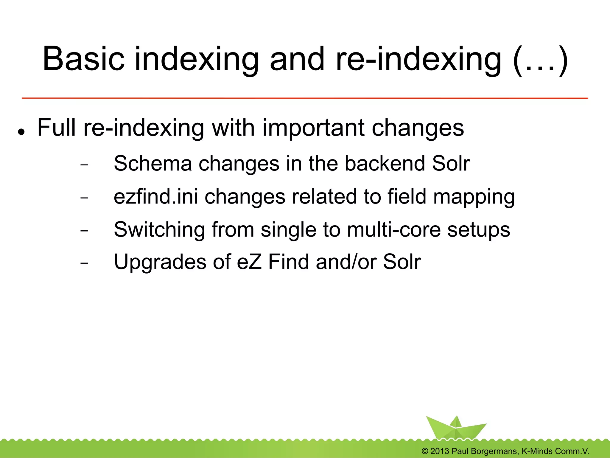© 2013 Paul Borgermans, K-Minds Comm.V.
Basic indexing and re-indexing (…)
l  Full re-indexing with important changes
-  Schema changes in the backend Solr
-  ezfind.ini changes related to field mapping
-  Switching from single to multi-core setups
-  Upgrades of eZ Find and/or Solr
 