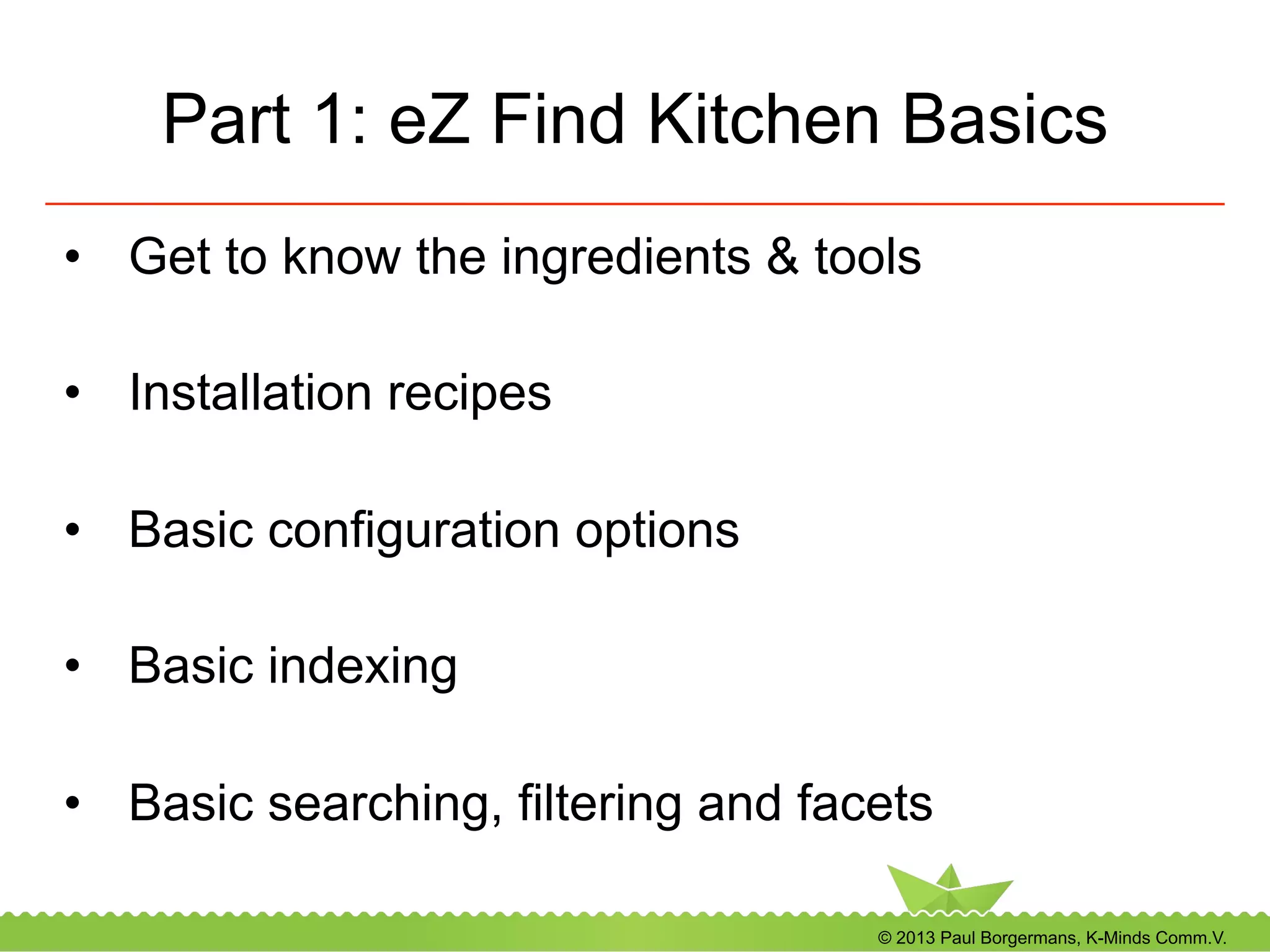 © 2013 Paul Borgermans, K-Minds Comm.V.
Part 1: eZ Find Kitchen Basics
•  Get to know the ingredients & tools
•  Installation recipes
•  Basic configuration options
•  Basic indexing
•  Basic searching, filtering and facets
 