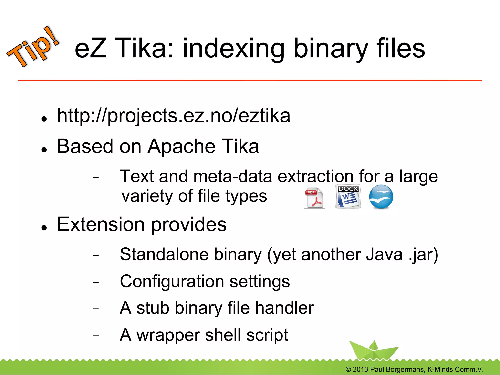 © 2013 Paul Borgermans, K-Minds Comm.V.
eZ Tika: indexing binary files
l  http://projects.ez.no/eztika
l  Based on Apache Tika
-  Text and meta-data extraction for a large
variety of file types
l  Extension provides
-  Standalone binary (yet another Java .jar)
-  Configuration settings
-  A stub binary file handler
-  A wrapper shell script
 