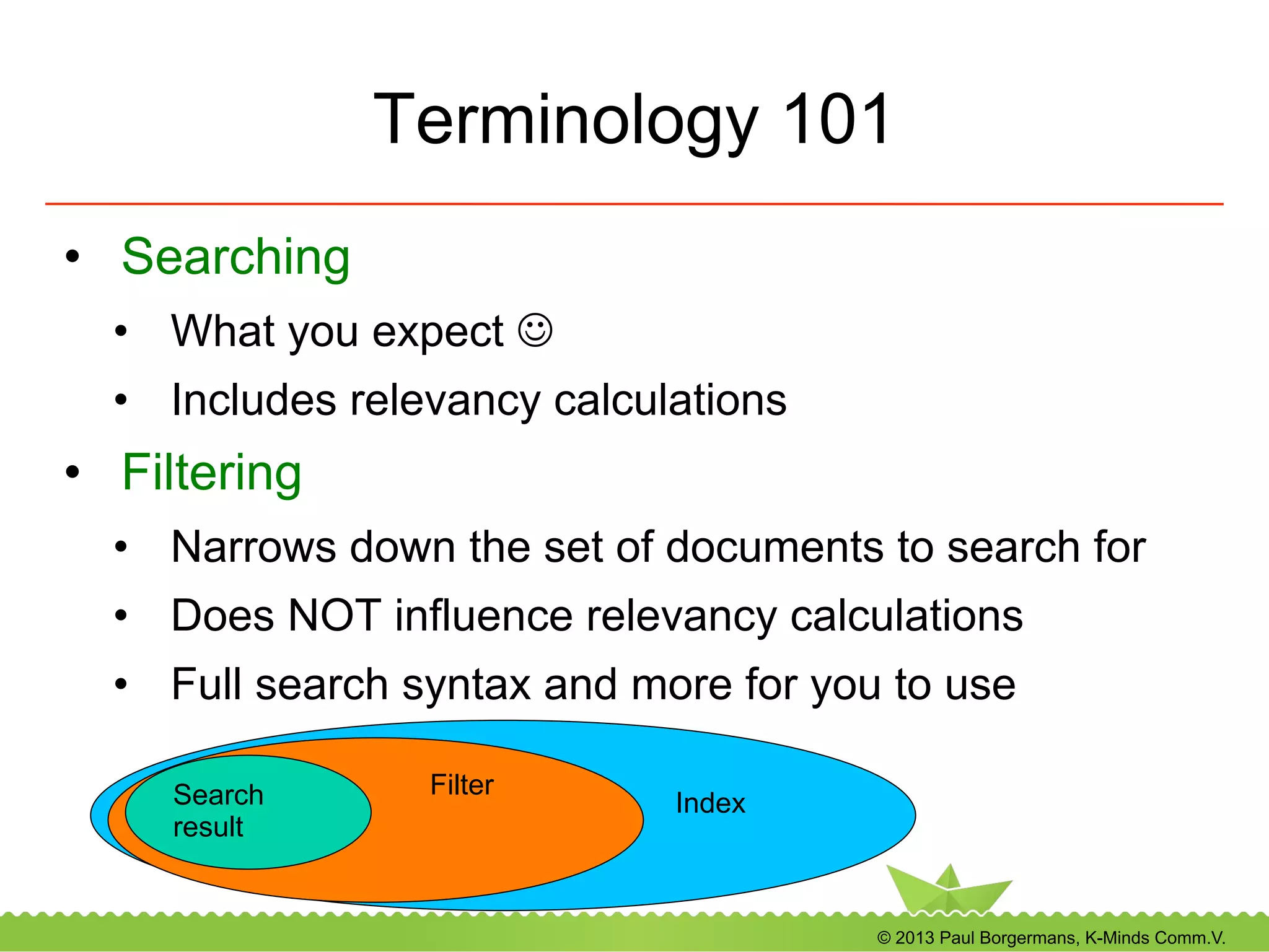 © 2013 Paul Borgermans, K-Minds Comm.V.
Terminology 101
•  Searching
•  What you expect J
•  Includes relevancy calculations
•  Filtering
•  Narrows down the set of documents to search for
•  Does NOT influence relevancy calculations
•  Full search syntax and more for you to use
Index
FilterSearch
result
 