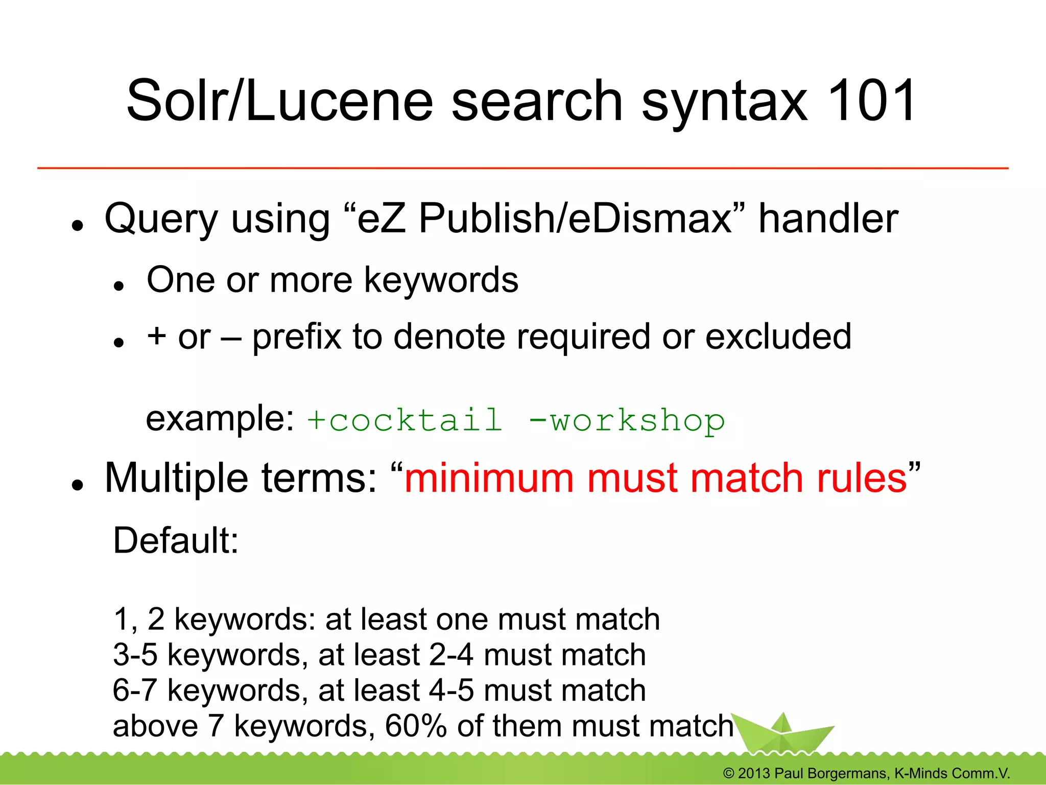 © 2013 Paul Borgermans, K-Minds Comm.V.
Solr/Lucene search syntax 101
l  Query using “eZ Publish/eDismax” handler
l  One or more keywords
l  + or – prefix to denote required or excluded
example: +cocktail -workshop
l  Multiple terms: “minimum must match rules”
Default:
1, 2 keywords: at least one must match
3-5 keywords, at least 2-4 must match
6-7 keywords, at least 4-5 must match
above 7 keywords, 60% of them must match
 