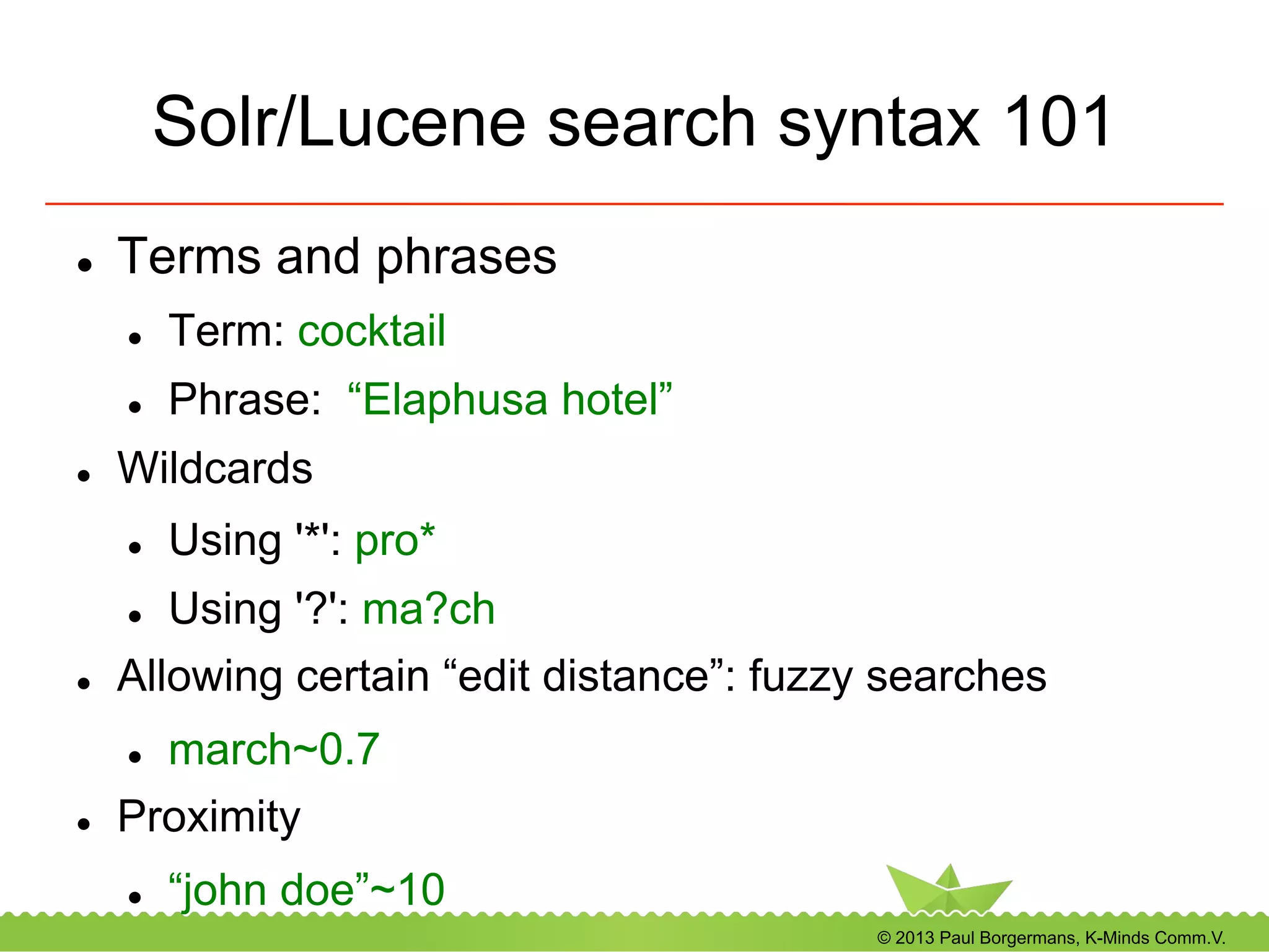 © 2013 Paul Borgermans, K-Minds Comm.V.
Solr/Lucene search syntax 101
l  Terms and phrases
l  Term: cocktail
l  Phrase: “Elaphusa hotel”
l  Wildcards
l  Using '*': pro*
l  Using '?': ma?ch
l  Allowing certain “edit distance”: fuzzy searches
l  march~0.7
l  Proximity
l  “john doe”~10
 