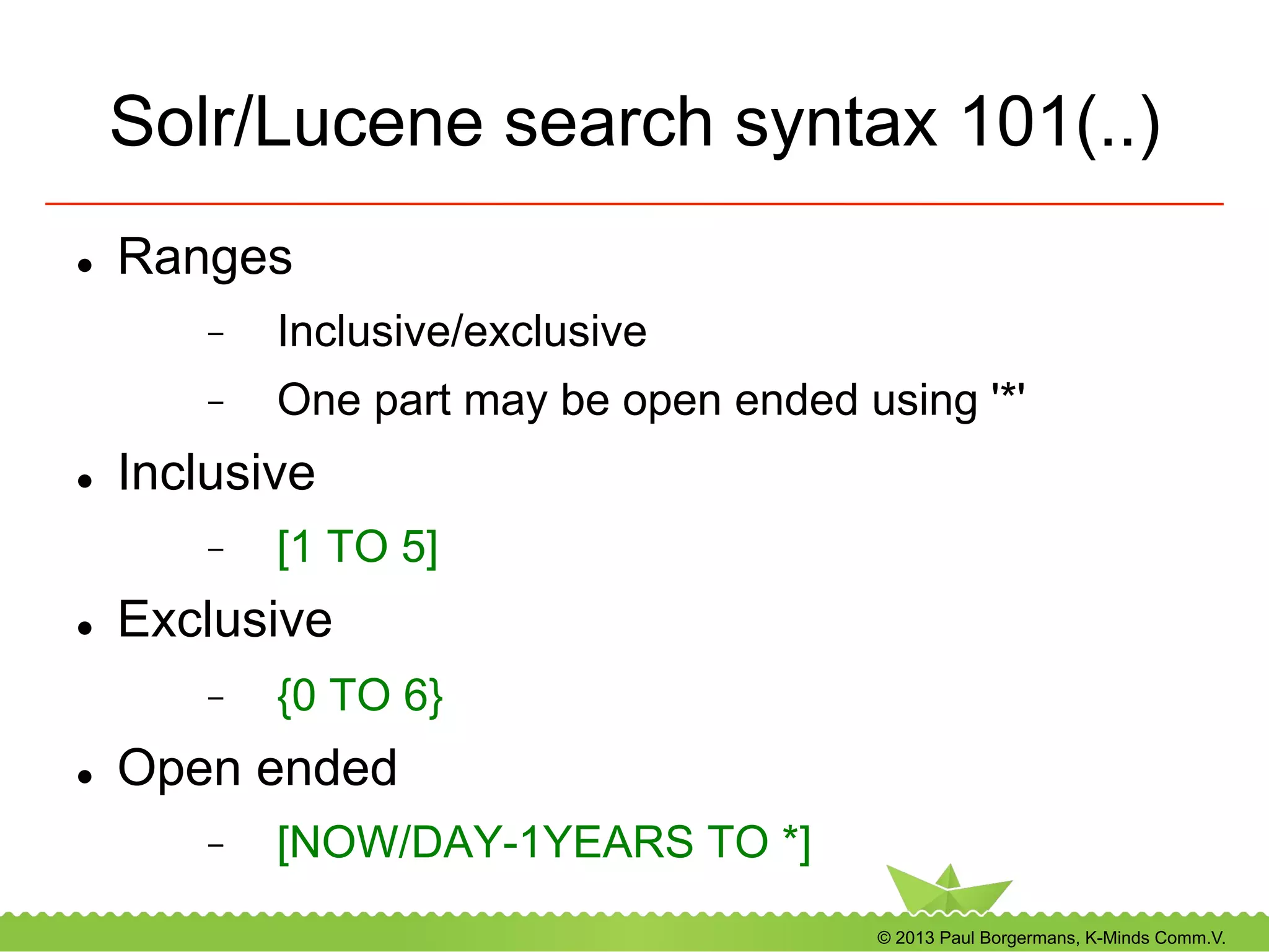 © 2013 Paul Borgermans, K-Minds Comm.V.
Solr/Lucene search syntax 101(..)
l  Ranges
-  Inclusive/exclusive
-  One part may be open ended using '*'
l  Inclusive
-  [1 TO 5]
l  Exclusive
-  {0 TO 6}
l  Open ended
-  [NOW/DAY-1YEARS TO *]
 