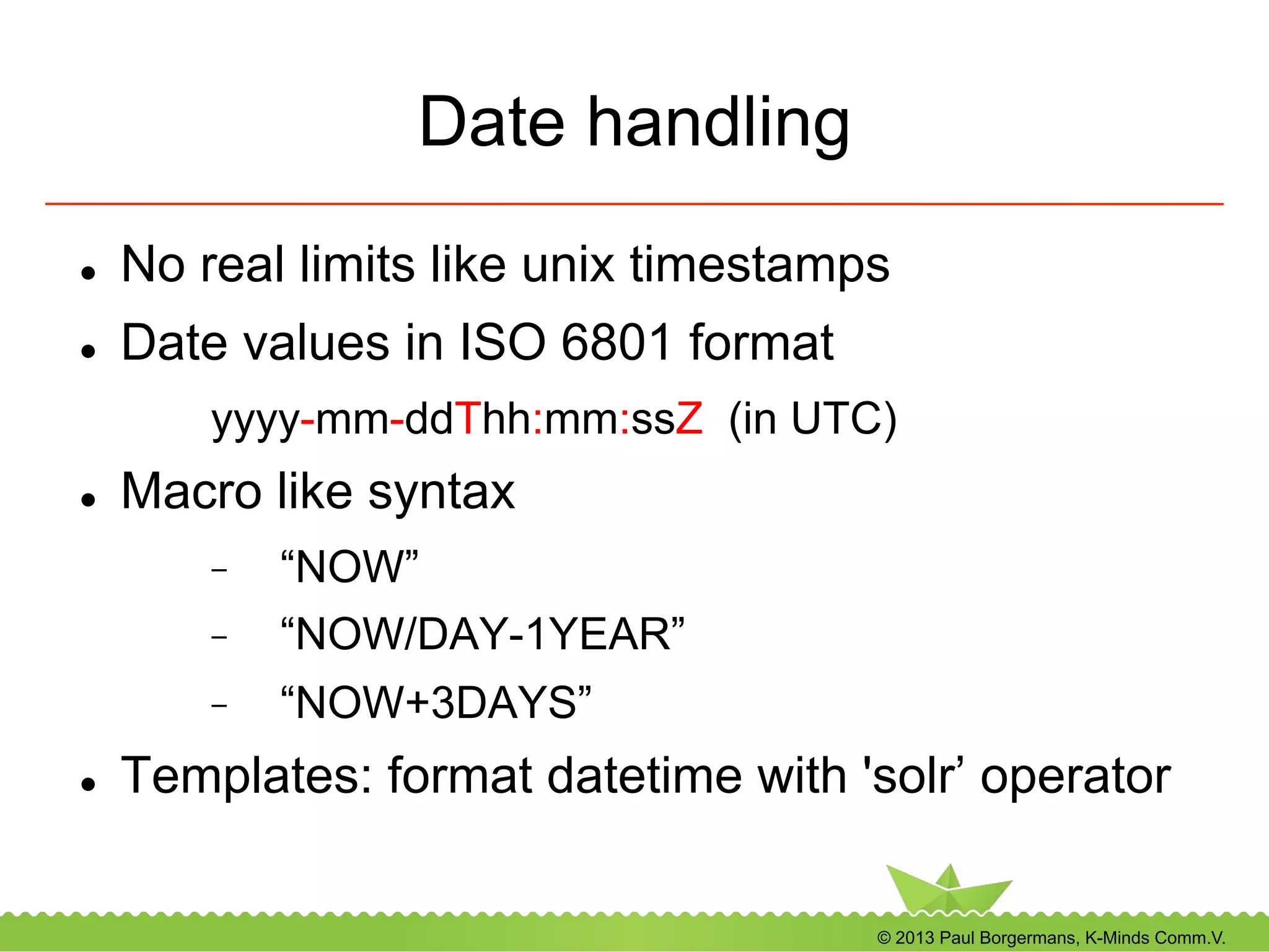 © 2013 Paul Borgermans, K-Minds Comm.V.
Date handling
l  No real limits like unix timestamps
l  Date values in ISO 6801 format
yyyy-mm-ddThh:mm:ssZ (in UTC)
l  Macro like syntax
-  “NOW”
-  “NOW/DAY-1YEAR”
-  “NOW+3DAYS”
l  Templates: format datetime with 'solr’ operator
 