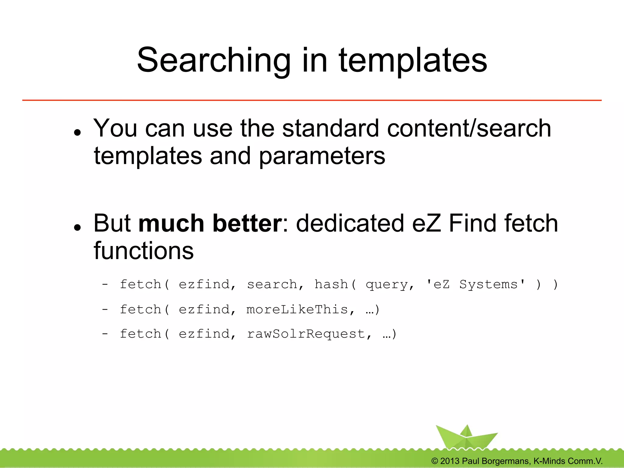 © 2013 Paul Borgermans, K-Minds Comm.V.
Searching in templates
l  You can use the standard content/search
templates and parameters
l  But much better: dedicated eZ Find fetch
functions
-  fetch( ezfind, search, hash( query, 'eZ Systems' ) )
-  fetch( ezfind, moreLikeThis, …)
-  fetch( ezfind, rawSolrRequest, …)
 