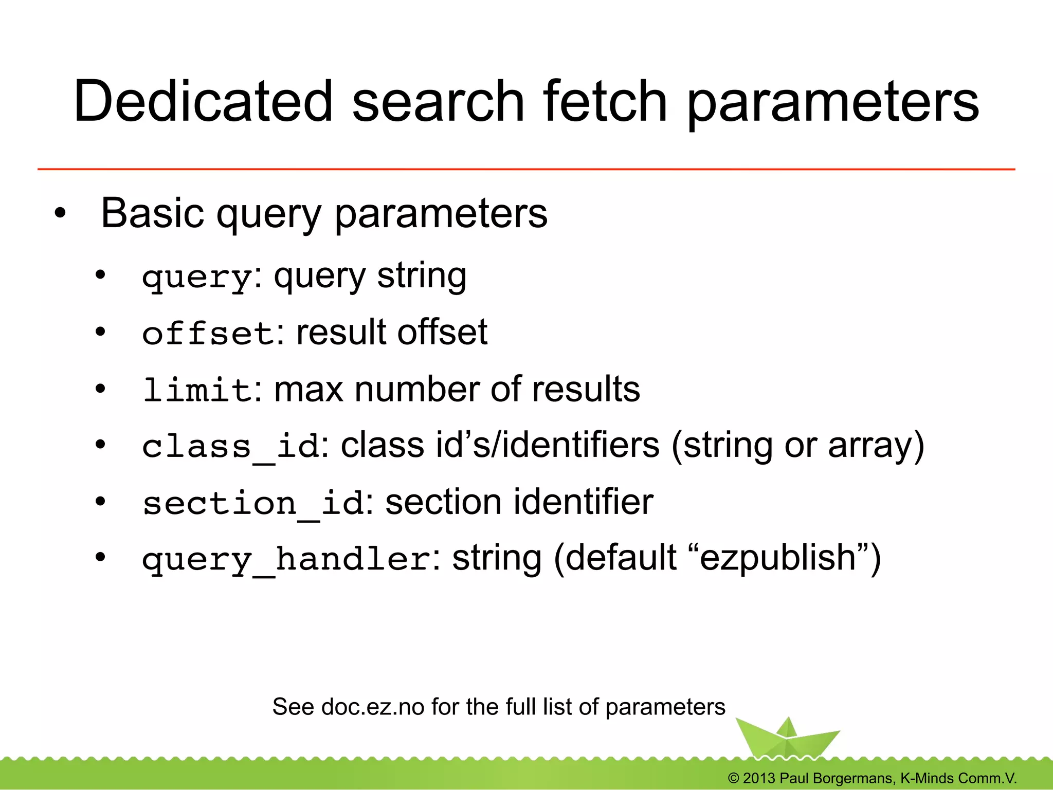 © 2013 Paul Borgermans, K-Minds Comm.V.
Dedicated search fetch parameters
•  Basic query parameters
•  query: query string
•  offset: result offset
•  limit: max number of results
•  class_id: class id’s/identifiers (string or array)
•  section_id: section identifier
•  query_handler: string (default “ezpublish”)
See doc.ez.no for the full list of parameters
 
