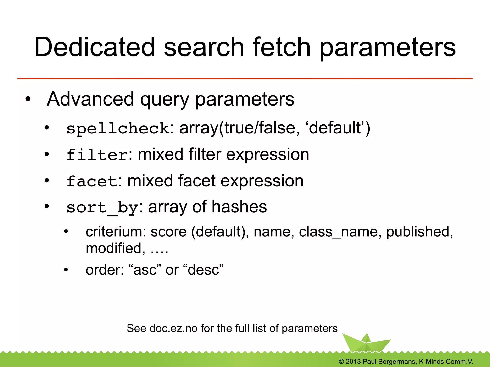 © 2013 Paul Borgermans, K-Minds Comm.V.
Dedicated search fetch parameters
•  Advanced query parameters
•  spellcheck: array(true/false, ‘default’)
•  filter: mixed filter expression
•  facet: mixed facet expression
•  sort_by: array of hashes
•  criterium: score (default), name, class_name, published,
modified, ….
•  order: “asc” or “desc”
See doc.ez.no for the full list of parameters
 