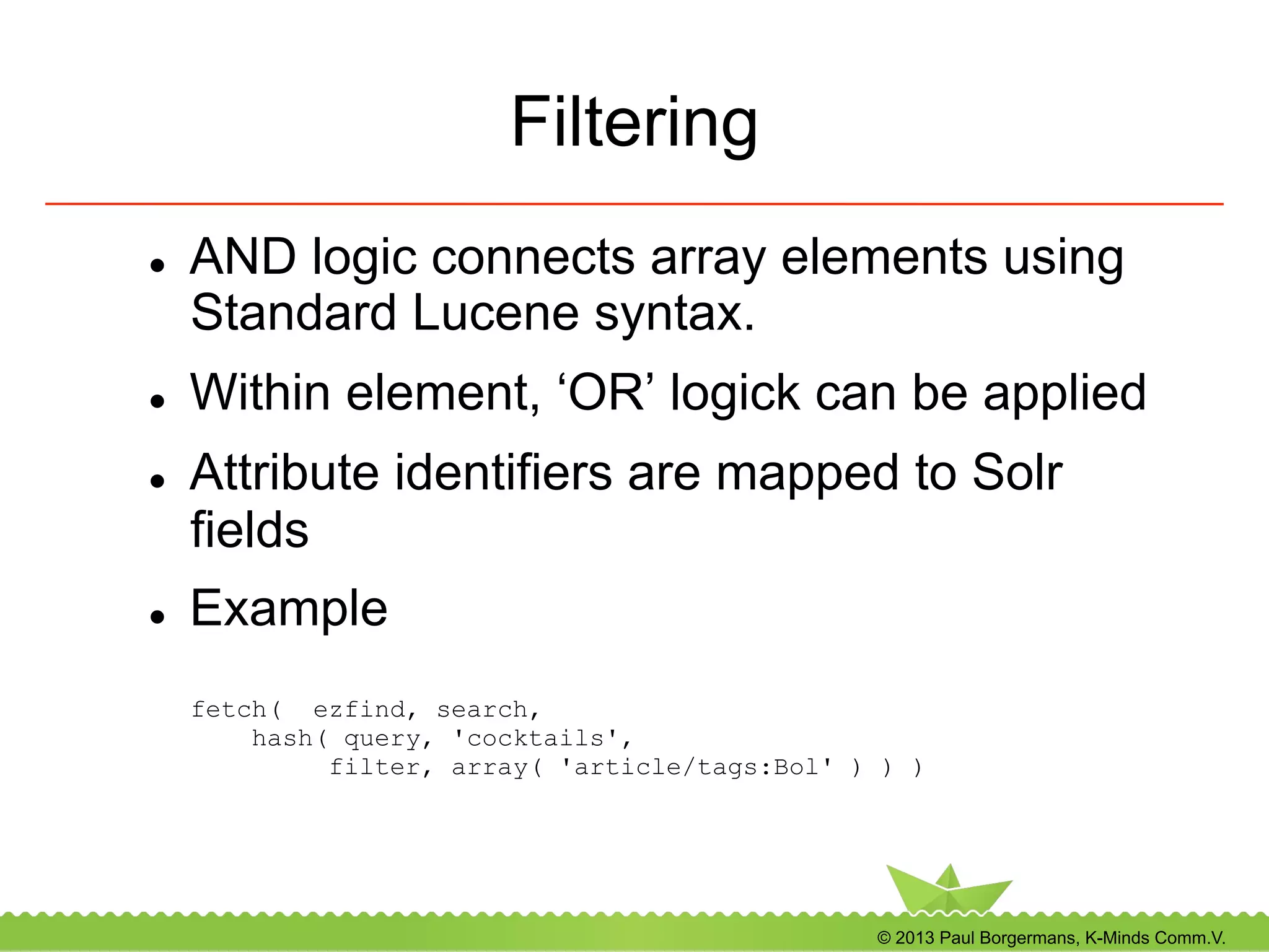 © 2013 Paul Borgermans, K-Minds Comm.V.
Filtering
l  AND logic connects array elements using
Standard Lucene syntax.
l  Within element, ‘OR’ logick can be applied
l  Attribute identifiers are mapped to Solr
fields
l  Example
fetch( ezfind, search,
hash( query, 'cocktails',
filter, array( 'article/tags:Bol' ) ) )
 